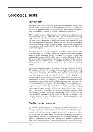 Serological tests
Introduction
Serological tests, unlike culture and microscopic investigations, provide only
indirect evidence of infection by detecting bacterial antigens, or antibodies
produced in response to them, in clinical material. Such tests are now widely
used in microbiology because of their high speciﬁcity and sensitivity.
After an initial infection with pathogenic microorganisms, most patients will
produce both IgM and IgG antibodies. After a few weeks, the cells producing
IgM antibodies switch to producing IgG antibodies, and subsequently only
IgG antibodies will be present in the patient’s serum. A second infection with
the same pathogens will elicit only an IgG response. Because the antibody-
producing cells have retained the memory of the pathogen, the response will
be more rapid and usually stronger than the initial response; this is an
anamnestic response.
The antibody level is usually designated by a “titre”. The diagnostic titre
to be reported is the reciprocal value of the highest dilution of the patient’s
serum in which antibodies are still detectable. For example, if antibodies
are detectable in serum diluted 1:1024 but not in further dilutions, the titre of
the serum is 1024. Serum collected during the acute phase of the infection,
when the disease is ﬁrst suspected, is called the acute serum; serum drawn
during convalescence, which is usually 2 weeks later, is called convalescent
serum.
Reaction to an antigen will occur regardless of the stage of infection, although
this reaction will vary. The presence of IgG antibodies in a single serum
sample may indicate past exposure to the agent and therefore cannot be used
to diagnose a current infection. An antigen may also stimulate production of
antibodies that cross-react with other antigens. As these antibodies are
nonspeciﬁc, tests involving only single serum samples may give rise to mis-
interpretation of results. For the majority of serological tests, both acute and
convalescent sera should be tested, preferably together in the same test-run,
to counteract variables inherent in the test procedure. An increase in the anti-
body titre of two doubling dilutions (e.g. from a dilution of 1:8 to a dilution
1:32) is usually considered to be diagnostic of current infection. This is called
a fourfold rise in titre. Testing a single serum sample may be useful only in
special cases, such as for diagnosis of Mycoplasma pneumoniae infection, where
high titres may indicate a recent infection, or when the test demonstrates the
presence of IgM antibodies and the result may be taken as evidence of a
current infection. The type of antigen–antibody reaction depends on the
physical state of the antigen.
Quality control measures
The reliability and consistency of serological test results are entirely depen-
dent on the quality control measures undertaken before, during and after each
test. These quality control measures are extremely important as a false-
positive or false-negative result might give rise to a medical decision or action
that could harm the patient. Many variables may affect the quality of sero-
logical testing, including the experience of the laboratory personnel, the
quality of the kits and equipment, the condition of the specimens, the controls
used in test-runs, and the interpretation and reporting of results. After the test
122
BLM1 1/17/04 2:02 PM Page 122
 
