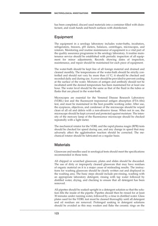123
BACTERIOLOGICAL INVESTIGATIONS
A
has been completed, discard used materials into a container ﬁlled with disin-
fectant, and wash hands and bench surfaces with disinfectant.
Equipment
The equipment in a serology laboratory includes water-baths, incubators,
refrigerators, freezers, pH meters, balances, centrifuges, microscopes, and
rotators. Monitoring and routine maintenance of equipment is a vital part of
the quality assurance programme in the serology laboratory. A routine main-
tenance service should be established with periodic inspection of all equip-
ment for minor adjustments. Records showing dates of inspection,
maintenance, and repair should be maintained for each piece of equipment.
The water-bath should be kept free of all foreign material and drained and
cleaned monthly. The temperatures of the water-bath should be strictly con-
trolled and should not vary by more than ±1∞C; it should be checked and
recorded daily and during use. A cover should be provided to prevent cooling
at the surface of the water. Mixtures of antigen and antibody should not be
incubated until the desired temperature has been maintained for at least one
hour. The water level should be the same as that of the ﬂuid in the tubes or
ﬂasks that are placed in the water-bath.
Microscopes are essential for the Venereal Disease Research Laboratory
(VDRL) test and the ﬂuorescent treponemal antigen absorption (FTA-Abs)
test, and must be maintained in the best possible working order. After use,
the eyepieces, objectives, and condenser of the microscope should be wiped
clean of all oil and debris with a non-abrasive tissue. When not in use, the
microscope should be kept covered and protected against moisture. The inten-
sity of the mercury lamp of the ﬂuorescence microscope should be checked
repeatedly with a light meter.
The mechanical rotator for the VDRL and the rapid plasma reagin (RPR) tests
should be checked for speed during use, and any change in speed that may
adversely affect the agglutination reaction should be corrected. The me-
chanical rotator should be lubricated on a regular basis.
Materials
Glassware and needles used in serological tests should meet the speciﬁcations
recommended in those tests.
All chipped or scratched glassware, plates and slides should be discarded.
The use of dirty or improperly cleaned glassware that may have residues
of organic material on it is a major cause of misleading results. The instruc-
tions for washing glassware should be clearly written out and displayed in
the washing area. The basic steps should include pre-rinsing, washing with
an appropriate laboratory detergent, rinsing with tap water followed by
distilled water, drying, and checking to ensure that all detergent has been
removed.
All pipettes should be soaked upright in a detergent solution so that the solu-
tion ﬁlls the inside of the pipette. Pipettes should then be rinsed for at least
30 minutes under running water, followed by a rinse in distilled water. Glass
plates used for the VDRL test must be cleaned thoroughly until all detergent
and oil residues are removed. Prolonged soaking in detergent solutions
should be avoided as this may weaken and ﬂake the ceramic rings on the
BLM1 1/17/04 2:02 PM Page 123
 
