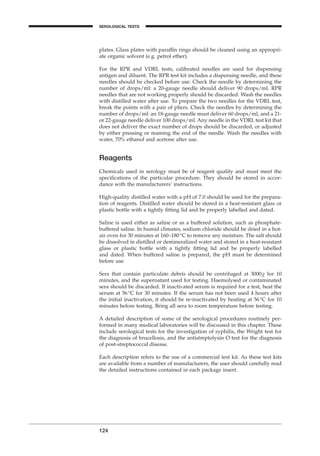 plates. Glass plates with parafﬁn rings should be cleaned using an appropri-
ate organic solvent (e.g. petrol ether).
For the RPR and VDRL tests, calibrated needles are used for dispensing
antigen and diluent. The RPR test kit includes a dispensing needle, and these
needles should be checked before use. Check the needle by determining the
number of drops/ml: a 20-gauge needle should deliver 90 drops/ml. RPR
needles that are not working properly should be discarded. Wash the needles
with distilled water after use. To prepare the two needles for the VDRL test,
break the points with a pair of pliers. Check the needles by determining the
number of drops/ml: an 18-gauge needle must deliver 60 drops/ml, and a 21-
or 22-gauge needle deliver 100 drops/ml. Any needle in the VDRL test kit that
does not deliver the exact number of drops should be discarded, or adjusted
by either pressing or reaming the end of the needle. Wash the needles with
water, 70% ethanol and acetone after use.
Reagents
Chemicals used in serology must be of reagent quality and must meet the
speciﬁcations of the particular procedure. They should be stored in accor-
dance with the manufacturers’ instructions.
High-quality distilled water with a pH of 7.0 should be used for the prepara-
tion of reagents. Distilled water should be stored in a heat-resistant glass or
plastic bottle with a tightly ﬁtting lid and be properly labelled and dated.
Saline is used either as saline or as a buffered solution, such as phosphate-
buffered saline. In humid climates, sodium chloride should be dried in a hot-
air oven for 30 minutes at 160–180∞C to remove any moisture. The salt should
be dissolved in distilled or demineralized water and stored in a heat-resistant
glass or plastic bottle with a tightly ﬁtting lid and be properly labelled
and dated. When buffered saline is prepared, the pH must be determined
before use.
Sera that contain particulate debris should be centrifuged at 3000g for 10
minutes, and the supernatant used for testing. Haemolysed or contaminated
sera should be discarded. If inactivated serum is required for a test, heat the
serum at 56∞C for 30 minutes. If the serum has not been used 4 hours after
the initial inactivation, it should be re-inactivated by heating at 56∞C for 10
minutes before testing. Bring all sera to room temperature before testing.
A detailed description of some of the serological procedures routinely per-
formed in many medical laboratories will be discussed in this chapter. These
include serological tests for the investigation of syphilis, the Wright test for
the diagnosis of brucellosis, and the antistreptolysin O test for the diagnosis
of post-streptococcal disease.
Each description refers to the use of a commercial test kit. As these test kits
are available from a number of manufacturers, the user should carefully read
the detailed instructions contained in each package insert.
124
SEROLOGICAL TESTS
BLM1 1/17/04 2:02 PM Page 124
 
