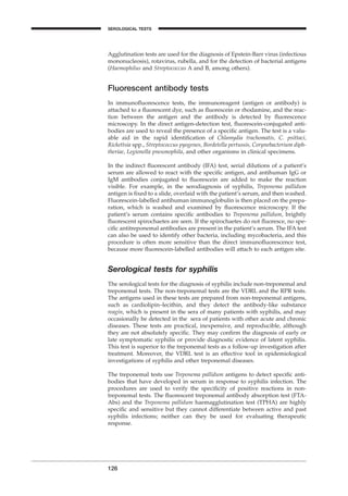 Agglutination tests are used for the diagnosis of Epstein-Barr virus (infectious
mononucleosis), rotavirus, rubella, and for the detection of bacterial antigens
(Haemophilus and Streptococcus A and B, among others).
Fluorescent antibody tests
In immunoﬂuorescence tests, the immunoreagent (antigen or antibody) is
attached to a ﬂuorescent dye, such as ﬂuorescein or rhodamine, and the reac-
tion between the antigen and the antibody is detected by ﬂuorescence
microscopy. In the direct antigen-detection test, ﬂuorescein-conjugated anti-
bodies are used to reveal the presence of a speciﬁc antigen. The test is a valu-
able aid in the rapid identiﬁcation of Chlamydia trachomatis, C. psittaci,
Rickettsia spp., Streptococcus pyogenes, Bordetella pertussis, Corynebacterium diph-
theriae, Legionella pneumophila, and other organisms in clinical specimens.
In the indirect ﬂuorescent antibody (IFA) test, serial dilutions of a patient’s
serum are allowed to react with the speciﬁc antigen, and antihuman IgG or
IgM antibodies conjugated to ﬂuorescein are added to make the reaction
visible. For example, in the serodiagnosis of syphilis, Treponema pallidum
antigen is ﬁxed to a slide, overlaid with the patient’s serum, and then washed.
Fluorescein-labelled antihuman immunoglobulin is then placed on the prepa-
ration, which is washed and examined by ﬂuorescence microscopy. If the
patient’s serum contains speciﬁc antibodies to Treponema pallidum, brightly
ﬂuorescent spirochaetes are seen. If the spirochaetes do not ﬂuoresce, no spe-
ciﬁc antitreponemal antibodies are present in the patient’s serum. The IFA test
can also be used to identify other bacteria, including mycobacteria, and this
procedure is often more sensitive than the direct immunoﬂuorescence test,
because more ﬂuorescein-labelled antibodies will attach to each antigen site.
Serological tests for syphilis
The serological tests for the diagnosis of syphilis include non-treponemal and
treponemal tests. The non-treponemal tests are the VDRL and the RPR tests.
The antigens used in these tests are prepared from non-treponemal antigens,
such as cardiolipin–lecithin, and they detect the antibody-like substance
reagin, which is present in the sera of many patients with syphilis, and may
occasionally be detected in the sera of patients with other acute and chronic
diseases. These tests are practical, inexpensive, and reproducible, although
they are not absolutely speciﬁc. They may conﬁrm the diagnosis of early or
late symptomatic syphilis or provide diagnostic evidence of latent syphilis.
This test is superior to the treponemal tests as a follow-up investigation after
treatment. Moreover, the VDRL test is an effective tool in epidemiological
investigations of syphilis and other treponemal diseases.
The treponemal tests use Treponema pallidum antigens to detect speciﬁc anti-
bodies that have developed in serum in response to syphilis infection. The
procedures are used to verify the speciﬁcity of positive reactions in non-
treponemal tests. The ﬂuorescent treponemal antibody absorption test (FTA-
Abs) and the Treponema pallidum haemagglutination test (TPHA) are highly
speciﬁc and sensitive but they cannot differentiate between active and past
syphilis infections; neither can they be used for evaluating therapeutic
response.
126
SEROLOGICAL TESTS
BLM1 1/17/04 2:02 PM Page 126
 