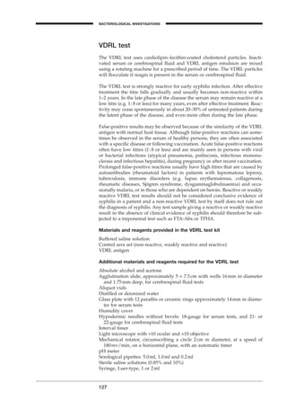 127
BACTERIOLOGICAL INVESTIGATIONS
A
VDRL test
The VDRL test uses cardiolipin–lecithin-coated cholesterol particles. Inacti-
vated serum or cerebrospinal ﬂuid and VDRL antigen emulsion are mixed
using a rotating machine for a prescribed period of time. The VDRL particles
will ﬂocculate if reagin is present in the serum or cerebrospinal ﬂuid.
The VDRL test is strongly reactive for early syphilis infection. After effective
treatment the titre falls gradually and usually becomes non-reactive within
1–2 years. In the late phase of the disease the serum may remain reactive at a
low titre (e.g. 1:8 or less) for many years, even after effective treatment. Reac-
tivity may cease spontaneously in about 20–30% of untreated patients during
the latent phase of the disease, and even more often during the late phase.
False-positive results may be observed because of the similarity of the VDRL
antigen with normal host tissue. Although false-positive reactions can some-
times be observed in the serum of healthy persons, they are often associated
with a speciﬁc disease or following vaccination. Acute false-positive reactions
often have low titres (1:8 or less) and are mainly seen in persons with viral
or bacterial infections (atypical pneumonia, psittacosis, infectious mononu-
cleosis and infectious hepatitis), during pregnancy or after recent vaccination.
Prolonged false-positive reactions usually have high titres that are caused by
autoantibodies (rheumatoid factors) in patients with lepromatous leprosy,
tuberculosis, immune disorders (e.g. lupus erythematosus, collagenosis,
rheumatic diseases, Sjögren syndrome, dysgammaglobulinaemia) and occa-
sionally malaria, or in those who are dependent on heroin. Reactive or weakly
reactive VDRL test results should not be considered conclusive evidence of
syphilis in a patient and a non-reactive VDRL test by itself does not rule out
the diagnosis of syphilis. Any test sample giving a reactive or weakly reactive
result in the absence of clinical evidence of syphilis should therefore be sub-
jected to a treponemal test such as FTA-Abs or TPHA.
Materials and reagents provided in the VDRL test kit
Buffered saline solution
Control sera set (non-reactive, weakly reactive and reactive)
VDRL antigen
Additional materials and reagents required for the VDRL test
Absolute alcohol and acetone
Agglutination slide, approximately 5 ¥ 7.5cm with wells 16mm in diameter
and 1.75mm deep, for cerebrospinal ﬂuid tests
Aliquot vials
Distilled or deionized water
Glass plate with 12 parafﬁn or ceramic rings approximately 14mm in diame-
ter for serum tests
Humidity cover
Hypodermic needles without bevels: 18-gauge for serum tests, and 21- or
22-gauge for cerebrospinal ﬂuid tests
Interval timer
Light microscope with ¥10 ocular and ¥10 objective
Mechanical rotator, circumscribing a circle 2cm in diameter, at a speed of
180rev/min, on a horizontal plane, with an automatic timer
pH meter
Serological pipettes: 5.0ml, 1.0ml and 0.2ml
Sterile saline solutions (0.85% and 10%)
Syringe, Luer-type, 1 or 2ml
BLM1 1/17/04 2:02 PM Page 127
 