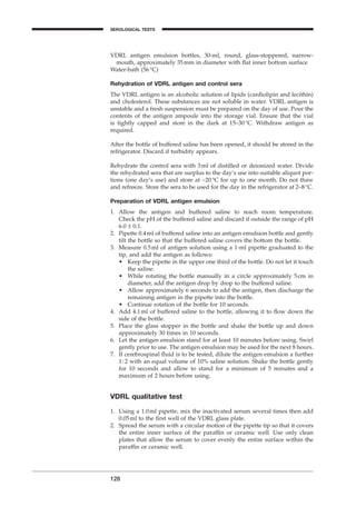 VDRL antigen emulsion bottles, 30-ml, round, glass-stoppered, narrow-
mouth, approximately 35mm in diameter with ﬂat inner bottom surface
Water-bath (56∞C)
Rehydration of VDRL antigen and control sera
The VDRL antigen is an alcoholic solution of lipids (cardiolipin and lecithin)
and cholesterol. These substances are not soluble in water. VDRL antigen is
unstable and a fresh suspension must be prepared on the day of use. Pour the
contents of the antigen ampoule into the storage vial. Ensure that the vial
is tightly capped and store in the dark at 15–30∞C. Withdraw antigen as
required.
After the bottle of buffered saline has been opened, it should be stored in the
refrigerator. Discard if turbidity appears.
Rehydrate the control sera with 3ml of distilled or deionized water. Divide
the rehydrated sera that are surplus to the day’s use into suitable aliquot por-
tions (one day’s use) and store at -20∞C for up to one month. Do not thaw
and refreeze. Store the sera to be used for the day in the refrigerator at 2–8∞C.
Preparation of VDRL antigen emulsion
1. Allow the antigen and buffered saline to reach room temperature.
Check the pH of the buffered saline and discard if outside the range of pH
6.0 ± 0.1.
2. Pipette 0.4ml of buffered saline into an antigen emulsion bottle and gently
tilt the bottle so that the buffered saline covers the bottom the bottle.
3. Measure 0.5ml of antigen solution using a 1-ml pipette graduated to the
tip, and add the antigen as follows:
• Keep the pipette in the upper one third of the bottle. Do not let it touch
the saline.
• While rotating the bottle manually in a circle approximately 5cm in
diameter, add the antigen drop by drop to the buffered saline.
• Allow approximately 6 seconds to add the antigen, then discharge the
remaining antigen in the pipette into the bottle.
• Continue rotation of the bottle for 10 seconds.
4. Add 4.1ml of buffered saline to the bottle, allowing it to ﬂow down the
side of the bottle.
5. Place the glass stopper in the bottle and shake the bottle up and down
approximately 30 times in 10 seconds.
6. Let the antigen emulsion stand for at least 10 minutes before using. Swirl
gently prior to use. The antigen emulsion may be used for the next 8 hours.
7. If cerebrospinal ﬂuid is to be tested, dilute the antigen emulsion a further
1:2 with an equal volume of 10% saline solution. Shake the bottle gently
for 10 seconds and allow to stand for a minimum of 5 minutes and a
maximum of 2 hours before using.
VDRL qualitative test
1. Using a 1.0ml pipette, mix the inactivated serum several times then add
0.05ml to the ﬁrst well of the VDRL glass plate.
2. Spread the serum with a circular motion of the pipette tip so that it covers
the entire inner surface of the parafﬁn or ceramic well. Use only clean
plates that allow the serum to cover evenly the entire surface within the
parafﬁn or ceramic well.
128
SEROLOGICAL TESTS
BLM1 1/17/04 2:02 PM Page 128
 