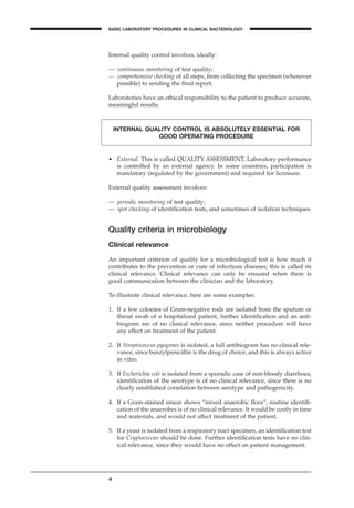 Internal quality control involves, ideally:
— continuous monitoring of test quality;
— comprehensive checking of all steps, from collecting the specimen (whenever
possible) to sending the ﬁnal report.
Laboratories have an ethical responsibility to the patient to produce accurate,
meaningful results.
4
BASIC LABORATORY PROCEDURES IN CLINICAL BACTERIOLOGY
INTERNAL QUALITY CONTROL IS ABSOLUTELY ESSENTIAL FOR
GOOD OPERATING PROCEDURE
• External. This is called QUALITY ASSESSMENT. Laboratory performance
is controlled by an external agency. In some countries, participation is
mandatory (regulated by the government) and required for licensure.
External quality assessment involves:
— periodic monitoring of test quality;
— spot checking of identiﬁcation tests, and sometimes of isolation techniques.
Quality criteria in microbiology
Clinical relevance
An important criterion of quality for a microbiological test is how much it
contributes to the prevention or cure of infectious diseases; this is called its
clinical relevance. Clinical relevance can only be ensured when there is
good communication between the clinician and the laboratory.
To illustrate clinical relevance, here are some examples:
1. If a few colonies of Gram-negative rods are isolated from the sputum or
throat swab of a hospitalized patient, further identiﬁcation and an anti-
biogram are of no clinical relevance, since neither procedure will have
any effect on treatment of the patient.
2. If Streptococcus pyogenes is isolated, a full antibiogram has no clinical rele-
vance, since benzylpenicillin is the drug of choice, and this is always active
in vitro.
3. If Escherichia coli is isolated from a sporadic case of non-bloody diarrhoea,
identiﬁcation of the serotype is of no clinical relevance, since there is no
clearly established correlation between serotype and pathogenicity.
4. If a Gram-stained smear shows “mixed anaerobic ﬂora”, routine identiﬁ-
cation of the anaerobes is of no clinical relevance. It would be costly in time
and materials, and would not affect treatment of the patient.
5. If a yeast is isolated from a respiratory tract specimen, an identiﬁcation test
for Cryptococcus should be done. Further identiﬁcation tests have no clin-
ical relevance, since they would have no effect on patient management.
BLMIN 1/17/04 2:08 PM Page 4
 