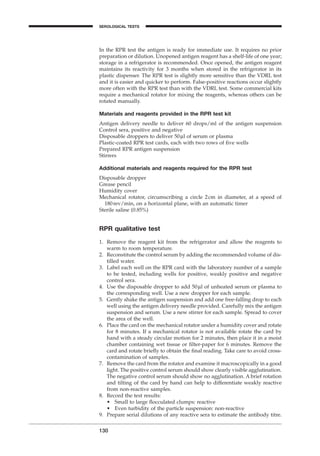 In the RPR test the antigen is ready for immediate use. It requires no prior
preparation or dilution. Unopened antigen reagent has a shelf-life of one year;
storage in a refrigerator is recommended. Once opened, the antigen reagent
maintains its reactivity for 3 months when stored in the refrigerator in its
plastic dispenser. The RPR test is slightly more sensitive than the VDRL test
and it is easier and quicker to perform. False-positive reactions occur slightly
more often with the RPR test than with the VDRL test. Some commercial kits
require a mechanical rotator for mixing the reagents, whereas others can be
rotated manually.
Materials and reagents provided in the RPR test kit
Antigen delivery needle to deliver 60 drops/ml of the antigen suspension
Control sera, positive and negative
Disposable droppers to deliver 50ml of serum or plasma
Plastic-coated RPR test cards, each with two rows of ﬁve wells
Prepared RPR antigen suspension
Stirrers
Additional materials and reagents required for the RPR test
Disposable dropper
Grease pencil
Humidity cover
Mechanical rotator, circumscribing a circle 2cm in diameter, at a speed of
180rev/min, on a horizontal plane, with an automatic timer
Sterile saline (0.85%)
RPR qualitative test
1. Remove the reagent kit from the refrigerator and allow the reagents to
warm to room temperature.
2. Reconstitute the control serum by adding the recommended volume of dis-
tilled water.
3. Label each well on the RPR card with the laboratory number of a sample
to be tested, including wells for positive, weakly positive and negative
control sera.
4. Use the disposable dropper to add 50ml of unheated serum or plasma to
the corresponding well. Use a new dropper for each sample.
5. Gently shake the antigen suspension and add one free-falling drop to each
well using the antigen delivery needle provided. Carefully mix the antigen
suspension and serum. Use a new stirrer for each sample. Spread to cover
the area of the well.
6. Place the card on the mechanical rotator under a humidity cover and rotate
for 8 minutes. If a mechanical rotator is not available rotate the card by
hand with a steady circular motion for 2 minutes, then place it in a moist
chamber containing wet tissue or ﬁlter-paper for 6 minutes. Remove the
card and rotate brieﬂy to obtain the ﬁnal reading. Take care to avoid cross-
contamination of samples.
7. Remove the card from the rotator and examine it macroscopically in a good
light. The positive control serum should show clearly visible agglutination.
The negative control serum should show no agglutination. A brief rotation
and tilting of the card by hand can help to differentiate weakly reactive
from non-reactive samples.
8. Record the test results:
• Small to large ﬂocculated clumps: reactive
• Even turbidity of the particle suspension: non-reactive
9. Prepare serial dilutions of any reactive sera to estimate the antibody titre.
130
SEROLOGICAL TESTS
BLM1 1/17/04 2:02 PM Page 130
 