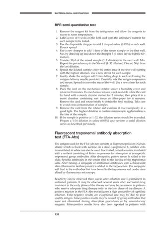 131
BACTERIOLOGICAL INVESTIGATIONS
A
RPR semi-quantitative test
1. Remove the reagent kit from the refrigerator and allow the reagents to
warm to room temperature.
2. Label a row of 5 wells on the RPR card with the laboratory number for
each sample to be tested.
3. Use the disposable dropper to add 1 drop of saline (0.85%) to each well.
Do not spread.
4. Use a new dropper to add 1 drop of the serum sample to the ﬁrst well.
Mix by drawing up and down the dropper 5–6 times (avoid bubble for-
mation).
5. Transfer 50ml of the mixed sample (1:2 dilution) to the next well. Mix.
Repeat the procedure up to the 5th well (1:32 dilution). Discard 50ml from
the last dilution.
6. Spread the diluted samples over the entire area of the test well starting
with the highest dilution. Use a new stirrer for each sample.
7. Gently shake the antigen add 1 free-falling drop to each well using the
antigen delivery needle provided. Carefully mix the antigen suspension
and serum. Spread to cover the area of the well. Use a new stirrer for each
sample.
8. Place the card on the mechanical rotator under a humidity cover and
rotate for 8 minutes. If a mechanical rotator is not available rotate the card
by hand with a steady circular motion for 2 minutes, then place it in a
moist chamber containing wet tissue or ﬁlter-paper for 6 minutes.
Remove the card and rotate brieﬂy to obtain the ﬁnal reading. Take care
to avoid cross-contamination of samples.
9. Remove the card from the rotator and examine it macroscopically in a
good light. The highest dilution to contain macroscopic agglutination is
the titre of the sample.
10. If the sample is positive at 1:32, the dilution series should be extended.
Prepare a 1:16 dilution in saline (0.85%) and perform a serial dilution
series as described previously.
Fluorescent treponemal antibody absorption
test (FTA-Abs)
The antigen used for the FTA-Abs test consists of Treponema pallidum (Nichols
strain) which is ﬁxed with acetone on a slide. Lyophilized T. pallidum cells
reconstituted in saline can also be used. Inactivated patient serum is incubated
with a sorbent consisting of Reiter treponemes for absorption of nonspeciﬁc
treponemal group antibodies. After absorption, patient serum is added to the
slide. Speciﬁc antibodies in the serum bind to the surface of the treponemal
cells. After rinsing, a conjugate of antihuman antibodies with a ﬂuorescent
stain (ﬂuorescein isothiocyanate) is added to the treponemes. The conjugate
will bind to the antibodies that have bound to the treponemes and can be visu-
alized by ﬂuorescence microscopy.
Reactivity can be observed three weeks after infection and is permanent in
untreated patients. It may be observed several years after successful drug
treatment in the early phase of the disease and may be permanent in patients
who receive adequate drug therapy only in the late phase of the disease. A
positive reaction in the FTA-Abs test indicates a high probability of syphilitic
infection. False-negative results are exceptional and may be due to poor
quality antigen. False-positive results may be caused by group antibodies that
were not eliminated during absorption procedures or by unsatisfactory
reagents. False-positive results have also been reported in patients with
BLM1 1/17/04 2:02 PM Page 131
 
