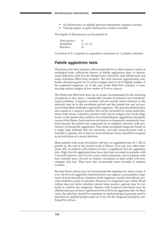 133
BACTERIOLOGICAL INVESTIGATIONS
A
• No ﬂuorescence or slightly greenish treponemes: negative reaction
• Varying degree of green ﬂuorescence: positive reaction
The degree of ﬂuorescence can be graded as:
Non-reactive 0
Borderline 1+, 2+, 3+
Reactive 4+
A reaction of 2+ or greater is regarded as indicative of T. pallidum infection.
Febrile agglutinins tests
Physicians who treat patients with inexplicable fever often request a series of
serological tests, collectively known as febrile agglutinins tests, to demon-
strate infections with Brucella (Wright test), Salmonella typhi (Widal test) and
some rickettsias (Weil–Felix reaction). The tests measure agglutinating anti-
bodies directed against an O surface antigen and/or an H ﬂagella antigen of
the suspected organism, or, in the case of the Weil–Felix reaction, a cross-
reacting surface antigen of two strains of Proteus vulgaris.
The Widal and Weil–Felix tests are no longer recommended for the screening
of patients as they pose a considerable number of technical and interpreta-
tional problems. A negative reaction will not exclude active infection as the
infection may be in the incubation period and the patient has not yet pro-
duced detectable antibodies against the organism. The prozone phenomenon
also results in a negative reaction; this can be prevented by using serial dilu-
tions of the serum. A positive reaction with a given antigen may not be diag-
nostic, as the patient may exhibit a rise in heterologous agglutinins during the
course of the illness. Such reactions are known as nonspeciﬁc anamnestic reac-
tions because the patient has responded to an antigenic stimulus with pro-
duction of nonspeciﬁc agglutinins. This makes serological diagnosis based on
a single high antibody titre too uncertain, and only seroconversion with a
fourfold or greater rise in titre on serial dilutions of sera should be accepted
as an indication of a recent infection.
Most patients with acute brucellosis will have an agglutinin titre of 1:320 or
greater by the end of the second week of illness. Even one year after treat-
ment, 20% of patients will continue to have a signiﬁcant Brucella agglutinin
titre. High Brucella agglutinin titres have also been recorded in patients with
Francisella tularensis and Yersinia entero-colitica infections, and in patients who
have recently had a Brucella or cholera vaccination or been tested with bru-
cellergin skin test. They have also occasionally been recorded in abattoir
workers.
Because blood culture may not demonstrate the organism for many weeks, if
ever, the Brucella agglutinin determinations can support a presumptive diag-
nosis of acute brucellosis. Isolation of the organism, usually from blood, pro-
vides deﬁnitive proof of infection. However, in suspected cases where blood
culture does not show infection, sternal bone marrow aspirate may be cul-
tured to conﬁrm the diagnosis. Patients with localized brucellosis may be
afebrile and may not have signiﬁcant levels of Brucella agglutinin titre. In these
cases, the infection should be suspected on epidemiological grounds and by
detection of calciﬁed lymph nodes on X-ray, but the diagnosis should be con-
ﬁrmed by culture.
BLM1 1/17/04 2:02 PM Page 133
 