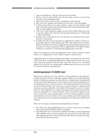 135
BACTERIOLOGICAL INVESTIGATIONS
A
1. Place 8 test-tubes in a rack for each serum to be tested.
2. Pipette 1.9ml of saline (0.85%) into the ﬁrst tube of each row and 0.5ml
into each of the remaining tubes.
3. Add 0.1ml of the serum to tube 1 containing 1.9ml of saline.
4. Mix well with a pipette and transfer 0.5ml to tube 2. Mix thoroughly.
5. Continue down the row of rubes adding 1 drop of serum dilution until
tube 7. Mix thoroughly. Discard 0.5ml from tube 7 after mixing thoroughly.
Tube 8 is the antigen control tube.
6. Add 0.5ml of the respective antigen to each of the 8 tubes. Shake the racks
to mix the antigen and antiserum. The resultant dilutions are 1:20 through
1:1280, respectively.
7. Incubate in a water-bath at 37∞C for 48 hours or according to the manu-
facturer’s instructions.
8. Examine the tubes macroscopically for agglutination within 1 minute in a
good light against a black background. The tubes should not be shaken.
Positive reactions show obvious agglutination (granulation); negative reac-
tions show a cloudy suspension without agglutination. The highest degree
of dilution of serum in a tube showing agglutination is the titre.
Discard an antigen if it does not agglutinate with a known positive control
serum, or if it agglutinates with a known negative control serum.
Agglutinins may be found in healthy individuals, and single sera with titres
of less than 80 are of doubtful signiﬁcance. False-positive results may occur
with sera from patients infected with Francisella tularensis or vaccinated
against Vibrio cholerae. It is not possible to differentiate between B. abortus and
B. melitensis infections using this test.
Antistreptolysin O (ASO) test
Streptococcal infections are very common in all populations, and a high per-
centage of people will have antibodies against streptococci. The b-haemolytic
group A streptococci produce two haemolysins: oxygen-labile streptolysin O
and oxygen-stable haemolysin S. Only reduced (non-oxidized) streptolysin O
is immunogenic and is used for the test. The antistreptolysin O test is based
on the fact that patients with Streptococcus pyogenes (group A streptococcal)
infections develop antibodies that inhibit the haemolytic activity of strep-
tolysin O. The antibodies are usually long-lasting and a single increased titre
is not an indication of a current infection. Only a fourfold or greater rise in
titre on successive serum samples taken 10–14 days apart should be consid-
ered indicative of recent infection. This test is mainly used in the diagnosis of
acute rheumatic fever, acute glomerulonephritis and other post-streptococcal
diseases.
There are two types of commercial antistreptolysin O test kits:
• The ASO latex slide agglutination test is used to screen sera to identify
those with raised ASO titres (200IU or higher).
• The ASO tube test is a haemolysis inhibition test that is used to determine
ASO antibody titre in serum samples that are positive in the ASO latex
slide agglutination test. A titre of less than 50IU does not conﬁrm the diag-
nosis of acute rheumatic fever.
BLM1 1/17/04 2:02 PM Page 135
 