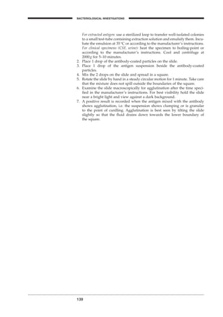 139
BACTERIOLOGICAL INVESTIGATIONS
A
For extracted antigen: use a sterilized loop to transfer well-isolated colonies
to a small test-tube containing extraction solution and emulsify them. Incu-
bate the emulsion at 35∞C or according to the manufacturer’s instructions.
For clinical specimens (CSF, urine): heat the specimen to boiling-point or
according to the manufacturer’s instructions. Cool and centrifuge at
2000g for 5–10 minutes.
2. Place 1 drop of the antibody-coated particles on the slide.
3. Place 1 drop of the antigen suspension beside the antibody-coated
particles.
4. Mix the 2 drops on the slide and spread in a square.
5. Rotate the slide by hand in a steady circular motion for 1 minute. Take care
that the mixture does not spill outside the boundaries of the square.
6. Examine the slide macroscopically for agglutination after the time speci-
ﬁed in the manufacturer’s instructions. For best visibility hold the slide
near a bright light and view against a dark background.
7. A positive result is recorded when the antigen mixed with the antibody
shows agglutination, i.e. the suspension shows clumping or is granular
to the point of curdling. Agglutination is best seen by tilting the slide
slightly so that the ﬂuid drains down towards the lower boundary of
the square.
BLM1 1/17/04 2:02 PM Page 139
 