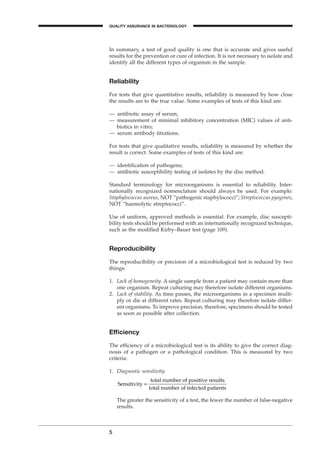 In summary, a test of good quality is one that is accurate and gives useful
results for the prevention or cure of infection. It is not necessary to isolate and
identify all the different types of organism in the sample.
Reliability
For tests that give quantitative results, reliability is measured by how close
the results are to the true value. Some examples of tests of this kind are:
— antibiotic assay of serum;
— measurement of minimal inhibitory concentration (MIC) values of anti-
biotics in vitro;
— serum antibody titrations.
For tests that give qualitative results, reliability is measured by whether the
result is correct. Some examples of tests of this kind are:
— identiﬁcation of pathogens;
— antibiotic susceptibility testing of isolates by the disc method.
Standard terminology for microorganisms is essential to reliability. Inter-
nationally recognized nomenclature should always be used. For example:
Staphylococcus aureus, NOT “pathogenic staphylococci”; Streptococcus pyogenes,
NOT “haemolytic streptococci”.
Use of uniform, approved methods is essential. For example, disc suscepti-
bility tests should be performed with an internationally recognized technique,
such as the modiﬁed Kirby–Bauer test (page 109).
Reproducibility
The reproducibility or precision of a microbiological test is reduced by two
things:
1. Lack of homogeneity. A single sample from a patient may contain more than
one organism. Repeat culturing may therefore isolate different organisms.
2. Lack of stability. As time passes, the microorganisms in a specimen multi-
ply or die at different rates. Repeat culturing may therefore isolate differ-
ent organisms. To improve precision, therefore, specimens should be tested
as soon as possible after collection.
Efﬁciency
The efﬁciency of a microbiological test is its ability to give the correct diag-
nosis of a pathogen or a pathological condition. This is measured by two
criteria:
1. Diagnostic sensitivity
The greater the sensitivity of a test, the fewer the number of false-negative
results.
Sensitivity =
total number of positive results
total number of infected patients
5
QUALITY ASSURANCE IN BACTERIOLOGY
A
BLMIN 1/17/04 2:08 PM Page 5
 