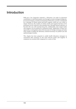 Introduction
With just a few diagnostic materials, a laboratory can make an important
contribution to individual patient care through accurate etiological diagnosis.
In most developing countries bacteriological laboratory practice is hampered
by a shortage of culture media and basic reagents, which are very costly to
import. However, the number of culture media and reagents that have to be
purchased can be reduced to the essential ones, through rational selection, as
has been the case with essential drug lists. Additionally, some simple media
and reagents can be produced or prepared locally. Application of these two
approaches would greatly reduce the necessity for foreign exchange and make
more readily available the laboratory material necessary for patient care and
epidemiological studies.
This chapter has been prepared to enable health laboratory managers to
concentrate their resources on the most relevant media and reagents. It
comprises two sections both composed of a series of lists.
142
BLM2 1/17/04 3:00 PM Page 142
 