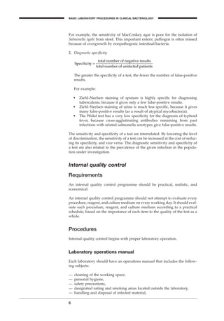 For example, the sensitivity of MacConkey agar is poor for the isolation of
Salmonella typhi from stool. This important enteric pathogen is often missed
because of overgrowth by nonpathogenic intestinal bacteria.
2. Diagnostic speciﬁcity
The greater the speciﬁcity of a test, the fewer the number of false-positive
results.
For example:
• Ziehl–Neelsen staining of sputum is highly speciﬁc for diagnosing
tuberculosis, because it gives only a few false-positive results.
• Ziehl–Neelsen staining of urine is much less speciﬁc, because it gives
many false-positive results (as a result of atypical mycobacteria).
• The Widal test has a very low speciﬁcity for the diagnosis of typhoid
fever, because cross-agglutinating antibodies remaining from past
infections with related salmonella serotypes give false-positive results.
The sensitivity and speciﬁcity of a test are interrelated. By lowering the level
of discrimination, the sensitivity of a test can be increased at the cost of reduc-
ing its speciﬁcity, and vice versa. The diagnostic sensitivity and speciﬁcity of
a test are also related to the prevalence of the given infection in the popula-
tion under investigation.
Internal quality control
Requirements
An internal quality control programme should be practical, realistic, and
economical.
An internal quality control programme should not attempt to evaluate every
procedure, reagent, and culture medium on every working day. It should eval-
uate each procedure, reagent, and culture medium according to a practical
schedule, based on the importance of each item to the quality of the test as a
whole.
Procedures
Internal quality control begins with proper laboratory operation.
Laboratory operations manual
Each laboratory should have an operations manual that includes the follow-
ing subjects:
— cleaning of the working space,
— personal hygiene,
— safety precautions,
— designated eating and smoking areas located outside the laboratory,
— handling and disposal of infected material,
Specificity =
total number of negative results
total number of unifected patients
6
BASIC LABORATORY PROCEDURES IN CLINICAL BACTERIOLOGY
BLMIN 1/17/04 2:08 PM Page 6
 