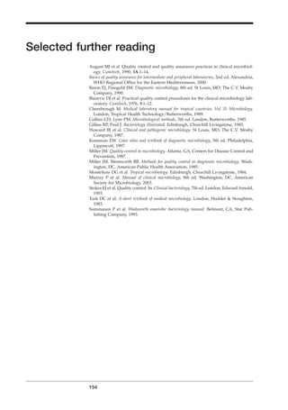 Selected further reading
August MJ et al. Quality control and quality assurance practices in clinical microbiol-
ogy. Cumitech, 1990, 3A:1–14.
Basics of quality assurance for intermediate and peripheral laboratories, 2nd ed. Alexandria,
WHO Regional Ofﬁce for the Eastern Mediterranean, 2000.
Baron EJ, Finegold SM. Diagnostic microbiology, 8th ed. St Louis, MO, The C.V. Mosby
Company, 1990.
Blazevic DJ et al. Practical quality control procedures for the clinical microbiology lab-
oratory. Cumitech, 1976, 3:1–12.
Cheesbrough M. Medical laboratory manual for tropical countries. Vol. II: Microbiology.
London, Tropical Health Technology/Butterworths, 1989.
Collins CH, Lyne PM. Microbiological methods, 5th ed. London, Butterworths, 1985.
Gillies RP, Paul J. Bacteriology illustrated. Edinburgh, Churchill Livingstone, 1983.
Howard BJ et al. Clinical and pathogenic microbiology. St Louis, MO, The C.V. Mosby
Company, 1987.
Koneman EW. Color atlas and textbook of diagnostic microbiology, 5th ed. Philadelphia,
Lippincott, 1997.
Miller JM. Quality control in microbiology. Atlanta, GA, Centers for Disease Control and
Prevention, 1987.
Miller JM, Wentworth BB. Methods for quality control in diagnostic microbiology. Wash-
ington, DC, American Public Health Association, 1985.
Monteﬁore DG et al. Tropical microbiology. Edinburgh, Churchill Livingstone, 1984.
Murray P et al. Manual of clinical microbiology, 8th ed. Washington, DC, American
Society for Microbiology, 2003.
Stokes EJ et al. Quality control. In: Clinical bacteriology, 7th ed. London, Edward Arnold,
1993.
Turk DC et al. A short textbook of medical microbiology. London, Hodder & Stoughton,
1983.
Summanen P et al. Wadsworth anaerobic bacteriology manual. Belmont, CA, Star Pub-
lishing Company, 1993.
154
BLM2 1/17/04 3:00 PM Page 154
 