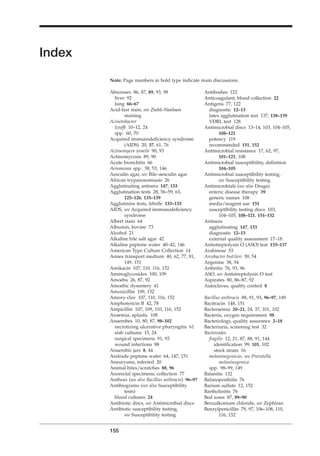 Antibodies 122
Anticoagulant, blood collection 22
Antigens 77, 122
diagnostic 12–13
latex agglutination test 137, 138–139
VDRL test 128
Antimicrobial discs 13–14, 103, 104–105,
108–121
potency 119
recommended 151, 152
Antimicrobial resistance 17, 62, 97,
101–121, 108
Antimicrobial susceptibility, deﬁnition
104–105
Antimicrobial susceptibility testing,
see Susceptibility testing
Antimicrobials (see also Drugs)
enteric disease therapy 39
generic names 108
media/reagent use 151
susceptibility testing discs 103,
104–105, 108–121, 151–152
Antisera
agglutinating 147, 153
diagnostic 12–13
external quality assessment 17–18
Antistreptolysin O (ASO) test 135–137
Arabinose 53
Arcobacter butzleri 39, 54
Argenine 38, 54
Arthritis 76, 93, 96
ASO, see Antistreptolysin O test
Aspirates 80, 86–87, 92
Autoclaves, quality control 8
Bacillus anthracis 88, 91, 93, 96–97, 149
Bacitracin 148, 151
Bacteraemia 20–21, 24, 37, 101, 102
Bacteria, oxygen requirement 98
Bacteriology, quality assurance 2–18
Bacteriuria, screening test 32
Bacteroides
fragilis 12, 21, 87, 88, 91, 144
identiﬁcation 99, 101, 102
stock strain 16
melaninogenicus, see Prevotella
melaninogenica
spp. 98–99, 149
Balanitis 132
Balanoposthitis 76
Barium sulfate 12, 152
Bartholinitis 76
Bed sores 87, 89–90
Benzalkonium chloride, see Zephiran
Benzylpenicillin 79, 97, 106–108, 110,
116, 152
Abscesses 86, 87, 89, 93, 98
liver 92
lung 66–67
Acid-fast stain, see Ziehl–Neelsen
staining
Acinetobacter
Iwofﬁ 10–12, 24
spp. 60, 70
Acquired immunodeﬁciency syndrome
(AIDS) 20, 37, 61, 76
Actinomyces israelii 90, 93
Actinomycosis 89, 90
Acute bronchitis 66
Aeromonas spp. 38, 53, 146
Aesculin agar, see Bile–aesculin agar
African trypanosomiasis 26
Agglutinating antisera 147, 153
Agglutination tests 28, 56–59, 63,
125–126, 135–139
Agglutinins tests, febrile 133–135
AIDS, see Acquired immunodeﬁciency
syndrome
Albert stain 64
Albumin, bovine 73
Alcohol 21
Alkaline bile salt agar 42
Alkaline peptone water 40–42, 146
American Type Culture Collection 14
Amies transport medium 40, 62, 77, 81,
149, 151
Amikacin 107, 110, 116, 152
Aminoglycosides 100, 109
Amoeba 26, 87, 92
Amoebic dysentery 41
Amoxicillin 109, 152
Amoxy-clav 107, 110, 116, 152
Amphotericin B 42, 78
Ampicillin 107, 109, 110, 116, 152
Anaemia, aplastic 108
Anaerobes 10, 80, 87, 98–102
necrotizing ulcerative pharyngitis 61
stab cultures 15, 24
surgical specimens 91, 93
wound infections 88
Anaerobic jars 8, 44
Andrade peptone water 64, 147, 151
Aneurysms, infected 20
Animal bites/scratches 88, 96
Anorectal specimens, collection 77
Anthrax (see also Bacillus anthracis) 96–97
Antibiograms (see also Susceptibility
tests)
blood cultures 24
Antibiotic discs, see Antimicrobial discs
Antibiotic susceptibility testing,
see Susceptibility testing
155
H
Index
Note: Page numbers in bold type indicate main discussions.
BLMINDEX 1/17/04 2:39 PM Page 155
 