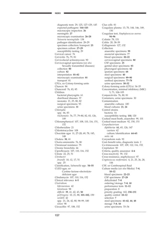 diagnostic tests 29, 125, 127–129, 145
expected pathogens 144–145
macroscopic inspection 26
meningitis 27
microscopic examination 26–28
Neisseria meningitidis 138
pathogen identiﬁcation 28–29
specimen collection/transport 25
specimen culture 27–29
susceptibility testing 29
Cervical cancer 76
Cervicitis 76, 79, 81
Cervicofacial actinomycosis 90
Cervicovaginal specimens (see also
Sexually transmitted diseases)
collection 80
culture 82
interpretation 81–82
microscopic examination 81
transport 81
CFUs, see Colony-forming units
Chancre 84
Chancroid 76, 83, 85
Children
bacterial pharyngitis 61
diarrhoeal diseases 37
neonates 21, 25, 80, 82
surgical specimens 93
urine specimens 31
Chlamydia
spp. 66, 83
trachomatis 76, 77, 79–80, 82, 83, 126,
149
Chloramphenicol 107, 108, 110, 116, 151,
152
Chlorhexidine 21
Chlortetracycline 108
Chocolate agar 11, 27–28, 69, 78, 145,
148
Cholera 38, 41
Chorio-amnionitis 76, 80
Chromosal resistance 79
Chronic bronchitis 66
Ciproﬂoxacin 107, 110, 116, 152
Citrate 22, 25, 51
Citrobacter
freundii 10, 12, 17, 51
spp. 25
Classiﬁcation, Salmonella spp. 54–55
CLED agar, see
Cystine–lactose–electrolyte-
deﬁcient agar
Clindamycin 107, 110, 116, 152
Clinical relevance 4–5
Clostridium
bifermentans 42
botulinum 98
difﬁcile 39, 41, 42, 43, 50
perfringens 10, 21, 88, 101–102, 150
sordelli 42
spp. 21, 24, 42, 80, 98–99, 100
tetani 98
Cloxacillin 97, 108, 152
157
INDEX
H
Clue cells 81
Coagulase plasma 13, 70, 144, 146, 149,
150
Coagulase test, Staphylococcus aureus
94–96
Colistin 78, 151
Colitis 20, 38–39
Collagenosis 127, 132
Collection
anaerobic specimens 99
anorectal specimens 77
blood specimens 20–22
cervicovaginal specimens 80
CSF specimens 25
genital ulcer specimens 83
pharyngeal specimens 62
sputum specimens 68
stool specimens 40
surgical specimens 89–90
urethral specimens 77–78
urine specimens 30–32
Colony-forming units (CFUs) 34–35
Concentration, minimal inhibitory (MIC)
5, 71, 104–105
Conjunctivitis 76, 80, 81
Containers, urine specimens 30
Contamination
anaerobic cultures 100
blood cultures 21, 24
Control strains
bacteria 14
susceptibility testing 110, 120
Cooked meat broth, anaerobes 99, 101
Cooked meat medium 92, 150, 151
Corynebacterium
diphtheriae 61, 65, 126, 147
carriers 62
culture/identiﬁcation 64–65
mitis 64
Coryneform rods 92
Cost–beneﬁt ratio, diagnostic tests 2
Co-trimoxazole 107, 109, 110, 116, 152
Crepitation 90
Criteria, quality assurance 4–6
Cross-reactivity 59, 132
Cross-resistance, staphylococci 97
Cryptococcus neoformans 4, 21, 25, 26, 28,
144
CSF, see Cerebrospinal ﬂuid
Culture media (see also Media) 7–8,
10–12
blood specimens 22–23
CSF specimens 27–28
dehydrated 7–8
ordering/storage 7–8, 10
performance tests 11–12
preparation 8
priority grading 143, 150–151
quality control 10–12
selection 7
stool specimens 41–42, 44, 48
storage 7–8, 10
urine specimens 33–34
BLMINDEX 1/17/04 2:39 PM Page 157
 
