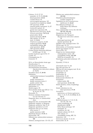Cultures 13–15, 27, 29
anaerobic 61, 91, 93, 99–101
blood specimens 22–24
Candida albicans 82
cervicovaginal specimens 182
Corynebacterium diphtheriae 64–65
CSF specimens 27–28
external quality assessment 16, 17
Gardnerella vaginalis 82
genital ulcer specimens 85
Mycobacterium tuberculosis 72–75
Neisseria gonorrhoeae 78–79, 82
preservation 14–16
sputum specimens 69–70
stab cultures 15, 24, 29
stock 10, 14–16
Streptococcus pyogenes 63, 63
surgical specimens 92–93
susceptibility testing 120
urine specimens 32–35
URT specimens 63–65
Cystine–lactose–electrolyte-deﬁcient
(CLED) agar 33, 146
Cystine trypticase agar (CTA) 15
Cystitis 30
Cytomegalovirus 76
Cytotoxin 39
DCA, see Deoxycholate citrate agar
Decarboxylase 11
Decarboxylase broth 151
Decontamination procedures,
Mycobacterium tuberculosis cultures
67, 72–74
Decubitus ulcers 87, 89–90
Deﬁnitions
antimicrobial resistance/susceptibility
104–105
quality assessment 4
quality assurance terms 2
quality control 3–4
Dehydrated media 7–8
Dehydrolase 11
Dental surgery 89
Deoxycholate citrate agar (DCA) 7, 11,
42, 44, 48, 147, 150
Dermatitis 76
Dextrose oxidation/fermentation
(see also Glucose) 11
Diagnostic discs, see Antimicrobial
discs
Diagnostic kits, recommended 151
Diagnostic reagents, see Reagents
Diagnostic sensitivity 5–6, 13, 83
Diagnostic speciﬁcity 6, 13, 83
Diagnostic tests (see also Tests)
error sources 2
quality assurance 2–18
Diarrhoeal diseases 37–39, 41
Dicloxacillin 108
Diffusion test, antimicrobial resistance
104
Dilution, serological tests 131–133, 137
158
INDEX
Dilution test, antimicrobial resistance
103–104
Dimethyl-p-phenylenediamine
(oxidase reagent) 52
Diphtheria (see also Corynebacterium
diphtheriae) 61, 64–65
Disc-diffusion technique, see
Kirby–Bauer disc-diffusion
technique
Discs, antimicrobial 13–14, 103, 104–105,
107–121, 151–152
Disinfection, skin 21, 25
Dispatch (see also Transport)
Mycobacterium tuberculosis cultures
75
pharyngeal specimens 62
sputum specimens 68
Distilled water, serological tests 124
DNAse agar 94, 151
Donovanosis, see Granuloma inguinale
Dorset egg medium 64, 151
Doxycycline 152
Drugs (see also Antimicrobials)
nonproprietary names 108
susceptibility testing 107–109
WHO list of essential 152
Dysenteriae polyvalent antiserum 147,
153
Dysentery 37–38, 41
Edwardsiella tarda 51, 146
Egg yolk agar base 64
Elek test (in-vitro toxigenic test) 38, 64
ELISA test 39, 138
Encephalitis 25
Endocarditis 20
Endometritis 76, 80
Endovascular infections 20
Enrichment
culture media 151
stool specimens 41–42, 146
Enteric bacteria, colony morphology
48
Enteric infections (see also
Stool specimens) 37–38
Enterobacter
agglomerans, see Pantoea agglomerans
cloacae 7, 10, 15, 25, 28, 45–46, 48, 60,
69–71
spp. 21, 48
Enterobacteriaceae 4, 7, 10, 15, 28,
144–145, 148, 150
colony morphology 48
identiﬁcation 45–50
Kirby–Bauer technique 103
meningitis 25
in pharynx 60, 148
sputum cultures 69, 70, 71
stab cultures 15
susceptibility testing 107, 116
Enterococci 145
Enterococcus faecalis 11, 63, 64
Enterocolitis 20, 38
BLMINDEX 1/17/04 2:39 PM Page 158
 