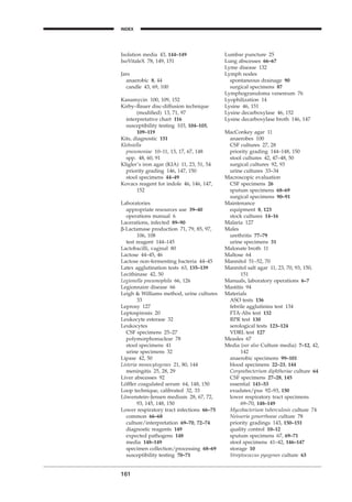 Isolation media 43, 144–149
IsoVitaleX 78, 149, 151
Jars
anaerobic 8, 44
candle 43, 69, 100
Kanamycin 100, 109, 152
Kirby–Bauer disc-diffusion technique
(modiﬁed) 13, 71, 97
interpretative chart 116
susceptibility testing 103, 104–105,
109–119
Kits, diagnostic 151
Klebsiella
pneumoniae 10–11, 13, 17, 67, 148
spp. 48, 60, 91
Kligler’s iron agar (KIA) 11, 23, 51, 54
priority grading 146, 147, 150
stool specimens 44–49
Kovacs reagent for indole 46, 146, 147,
152
Laboratories
appropriate resources use 39–40
operations manual 6
Lacerations, infected 89–90
b-Lactamase production 71, 79, 85, 97,
106, 108
test reagent 144–145
Lactobacilli, vaginal 80
Lactose 44–45, 46
Lactose non-fermenting bacteria 44–45
Latex agglutination tests 63, 135–139
Lecithinase 42, 50
Legionella pneumophila 66, 126
Legionnaire disease 66
Leigh & Williams method, urine cultures
33
Leprosy 127
Leptospirosis 20
Leukocyte esterase 32
Leukocytes
CSF specimens 25–27
polymorphonuclear 78
stool specimens 41
urine specimens 32
Lipase 42, 50
Listeria monocytogenes 21, 80, 144
meningitis 25, 28, 29
Liver abscesses 92
Löfﬂer coagulated serum 64, 148, 150
Loop technique, calibrated 32, 33
Löwenstein–Jensen medium 28, 67, 72,
93, 145, 148, 150
Lower respiratory tract infections 66–75
common 66–68
culture/interpretation 69–70, 72–74
diagnostic reagents 149
expected pathogens 148
media 148–149
specimen collection/processing 68–69
susceptibility testing 70–71
161
INDEX
H
Lumbar puncture 25
Lung abscesses 66–67
Lyme disease 132
Lymph nodes
spontaneous drainage 90
surgical specimens 87
Lymphogranuloma venereum 76
Lyophilization 14
Lysine 46, 151
Lysine decarboxylase 46, 152
Lysine decarboxylase broth 146, 147
MacConkey agar 11
anaerobes 100
CSF cultures 27, 28
priority grading 144–148, 150
stool cultures 42, 47–48, 50
surgical cultures 92, 93
urine cultures 33–34
Macroscopic evaluation
CSF specimens 26
sputum specimens 68–69
surgical specimens 90–91
Maintenance
equipment 8, 123
stock cultures 14–16
Malaria 127
Males
urethritis 77–79
urine specimens 31
Malonate broth 11
Maltose 64
Mannitol 51–52, 70
Mannitol salt agar 11, 23, 70, 93, 150,
151
Manuals, laboratory operations 6–7
Mastitis 94
Materials
ASO tests 136
febrile agglutinins test 134
FTA-Abs test 132
RPR test 130
serological tests 123–124
VDRL test 127
Measles 67
Media (see also Culture media) 7–12, 42,
142
anaerobic specimens 99–101
blood specimens 22–23, 144
Corynebacterium diphtheriae culture 64
CSF specimens 27–28, 145
essential 141–53
exudates/pus 92–93, 150
lower respiratory tract specimens
69–70, 148–149
Mycobacterium tuberculosis culture 74
Neisseria gonorrhoeae culture 78
priority gradings 143, 150–151
quality control 10–12
sputum specimens 67, 69–71
stool specimens 41–42, 146–147
storage 10
Streptococcus pyogenes culture 63
BLMINDEX 1/17/04 2:39 PM Page 161
 