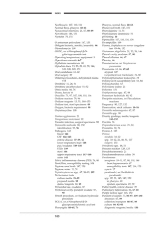 Norﬂoxacin 107, 110, 116
Normal ﬂora, pharynx 60–61
Nosocomial infections 21, 67, 88–89
Novobiocin 146, 151
Nystatin 78, 151
O antiserum polyvalent 147, 153
Obligate bacteria, aerobic/anaerobic 98
Oleandomycin 109
ONPG, see o-Nitrophenyl-b-D-
galactopyranoside test
Operating temperature, equipment 9
Operations manuals 6–7
Opthalmia neonatorum 80
Optochin discs 13, 23, 28, 69, 70, 144,
145, 148, 149, 151
Oral candidiasis 61–62
Oral surgery 89
Ordering procedures, dehydrated media
7–8
Ornithine 11, 28, 51
Ornithine decarboxylase 51–52
Otitis media 60, 76
Ovens, hot-air 8
Oxacillin 71, 97, 107, 108, 110, 116
Oxidase reaction 79, 96
Oxidase reagents 13, 51, 144–153
Oxidase test, stool specimens 49
Oxygen, bacteria requirement 98
Oxytetracycline 108
Pantoea agglomerans 21
Paragonimus westermani 92
Parasitic infection, surgical specimens 92
Pasteurella multocida 88, 150
identiﬁcation 93, 96
Pathogens 143
blood 144
CSF 144–145
enteric disease 37–39, 42
lower respiratory tract 148
pus/exudates 149–150
STDs 149
stool 146
upper respiratory tract 147–148
urine 145
Pelvic inﬂammatory disease (PID) 76, 80
Penicillins, susceptibility testing 108
Peptone urea broth 147, 150
Peptone water 11, 51
Peptostreptococcus spp. 67, 98–99, 102
Performance tests
culture media 11–12
prepared media 10
stains/reagents 12, 13
Pericardial sac, exudates 87
Peritoneal cavity, purulent exudate 87,
90
Petroff procedure, see Sodium hydroxide
procedure
PGUA, see p-Nitrophenyl-b-D-
glucopyranosiduronic acid test
Pharyngitis 60–65, 76
163
INDEX
H
Pharynx, normal ﬂora 60–61
Phenol red broth 147, 151
Phenylalanine 11, 51
Phenylalanine deaminase 51
pH testing 10
Piperacillin 107, 110, 116, 156
Pivampicillin 109
Plasma, Staphylococcus aureus coagulase
test 95–96, 152
Plesiomonas shigelloides 51, 53, 59, 146
Pleural cavity, exudates 87, 90
Pleural effusion 66, 67
Pleurisy 66
Pneumococcus, see Streptococcus
pneumoniae
Pneumonia 61, 66, 67–68
atypical 127
Corynebacterium trachomatis 76, 80
Polymorphonuclear leukocytes 78
Polymyxin B susceptibility test 53, 54
Polysaccharides 63
Polyvidone iodine 21
Polyvitex 151
Porphyromonas spp. 87, 98
Potassium hydroxide 80, 92
Precipitin reactions, see Flocculation
reactions
Pregnancy 80, 127, 132
Preservation, stock cultures 14–16
Prevotella melaninogenica 67, 87
Prevotella spp. 98
Priority gradings, media/reagents
143–152
Proctitis 76
Propionibacterium acnes 21, 24
Prostatitis 30, 76
Protein A 125
Proteus
mirabilis 10–12
spp. 10–12, 21, 48, 51, 117
vulgaris 133
Providentia spp. 48, 51
Prozone reaction 129, 133
Pseudobacteraemia 21
Pseudomembranous colitis 39
Pseudomonas
aeruginosa 10–11, 87, 90, 110, 144
bronchopneumonia 67
susceptibility tests 107, 116, 120
cepacia 17
pseudomalei, see Burkholderia
pseudomalei
spp. 22, 91, 145, 147, 150
in pharynx 60
sputum specimens 69, 70
Public health, enteric disease 39
Pulmonary tuberculosis 66, 67–68
Purple lactose agar 145, 150
Purulent exudates 77, 86–97, 149–150
abscesses 67, 89
collection/transport 86–87, 89
culture 89, 92–93
diagnostic reagents/media 150
BLMINDEX 1/17/04 2:39 PM Page 163
 