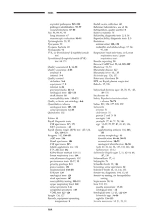 expected pathogens 149–150
pathogen identiﬁcation 93–97
wound infections 87–88
Pus 86, 89, 91, 93
lung abscesses 67
macroscopic evaluation 90–91
Pyelonephritis 20, 30
Pyocyanin 90
Pyogenic bacteria 68
Pyomyositis 94
PYR, see Pyrrolidonyl-b-naphthylamide
test
Pyrrolidonyl-b-naphthylamide (PYR)
test 64, 151
Quality assessment 4, 16–18
Quality assurance 2–18
external 4
internal 3–4
Quality control
deﬁnition 3–4
equipment 7, 8
internal 6–16
prepared media 10–12
serological tests 122–124
stock strains 10
susceptibility tests 120–121
Quality criteria, microbiology 4–6
Quantitative cultures
serological tests 129, 131
urine specimens 32–35
Quinolones 102
Rabies 88
Rapid diagnostic tests
CSF specimens 145, 151
URT specimens 148
Rapid plasma reagin (RPR) test 123–124,
126, 129–131
Reagents 142, 150–153
ASO tests 136
blood specimens 144
CSF specimens 145
febrile agglutinins test 134
FTA-Abs test 132
Kirby–Bauer method 110–111
lower respiratory tract 149
miscellaneous diagnostic 152
performance tests 11–12, 13
priority gradings 143
pus/exudates 150
recommended 150–151
RPR test 130
serological tests 124
stool specimens 147
susceptibility testing 110–111
upper respiratory tract 148
urine specimens 146
urogenital specimens 149
VDRL test 127–128
Reagin 126, 127
Records, equipment operating
temperature 9
164
INDEX
Rectal swabs, collection 40
Reference laboratories, use of 16
Refrigerators, quality control 8
Reiter syndrome 76
Reliability, diagnostic tests 2, 5, 16
Reproducibility, diagnostic tests 2, 5
Resistance
antimicrobial 101–121
metacillin and related drugs 17, 62,
97, 108
Respiratory tract infections, see Lower
respiratory tract; Upper
respiratory tract
Results, reporting 18
Reverse CAMP test 28, 64, 101–102
Rhamnose 51, 53
Rheumatic disease 127
Rheumatic fever 61, 135
Rickettsia spp. 126, 133
Rotavirus, diarrhoea 39
RPR, see Rapid plasma reagin test
Rubella 17, 126
Sabouraud dextrose agar 28, 70, 93, 145,
149–151
Saccharose 64
Safety, Mycobacterium tuberculosis
cultures 74–75
Saline 112, 124, 127, 128, 132
Salmonella
arizonae 51
choleraesuis 51
groups C and D 58
non-typhi 144
paratyphi 17, 46, 51, 58, 146
spp. 10–12, 25, 37, 40, 41, 43, 106,
146
agglutinating antisera 144, 147,
153
colony morphology 48
identiﬁcation 44–46, 50–51
nomenclature 54–55
serological identiﬁcation 54–58
typhi 17, 21, 42, 51, 107, 133, 144, 146
typhimurium 10–12
Salmonella–Shigella agar 7, 11, 42–44, 48,
147, 150
Salmonellosis 37, 41
Salpingitis 76
Schaedler broth 92, 144
Screening, urine specimens 32
Selenite F broth 11, 41, 146, 151
Sensitivity, diagnostic 5–6, 13, 83
Sensitivity testing, see Susceptibility
testing
Septicaemia 20, 96
Sera 122, 131
quality assessment 17–18
serological tests 124
Serological tests 12–13, 122–139
Salmonella spp. 54–58
syphilis 126–133
Serratia marcescens 10, 21, 51, 91
BLMINDEX 1/17/04 2:39 PM Page 164
 