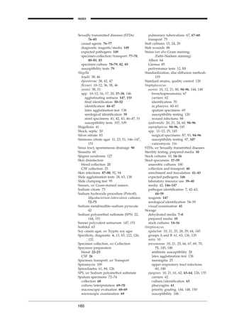 Sexually transmitted diseases (STDs)
76–85
causal agents 76–77
diagnostic reagents/media 149
expected pathogens 149
specimen collection/transport 77–78,
80–81, 83
specimen culture 78–79, 82, 85
susceptibility tests 79
Shigella
boydii 38, 46
dysenteriae 38, 42, 47
ﬂexneri 10–12, 36, 38, 46
sonnei 38, 51
spp. 10–12, 16, 17, 20, 37–38, 146
agglutinating antisera 147, 153
ﬁnal identiﬁcation 50–52
identiﬁcation 44–47
latex agglutination test 138
serological identiﬁcation 59
stool specimens 41, 42, 43, 46–47, 51
susceptibility tests 107, 109
Shigellosis 41
Shock, septic 20
Silver nitrate 83
Simmons citrate agar 11, 23, 51, 146–147,
151
Sinus tract, spontaneous drainage 90
Sinusitis 60
Sjögren syndrome 127
Skin disinfection
blood collection 21
CSF collection 25
Skin infections 87–88, 92, 94
Slide agglutination tests 28, 63, 138
Slide clumping test 95
Smears, see Gram-stained smears
Sodium citrate 73
Sodium hydroxide procedure (Petroff),
Mycobacterium tuberculosis cultures
72–73
Sodium metabisulﬁte–sodium pyruvate
42
Sodium polyanethol sulfonate (SPS) 22,
144, 151
Sonnei polyvalent antiserum 147, 151
Sorbitol 63
Soy casein agar, see Tryptic soy agar
Speciﬁcity, diagnostic 6, 13, 83, 122, 126,
132
Specimen collection, see Collection
Specimen preparation
blood 22–23
CSF 26
Specimen transport, see Transport
Spiramycin 109
Spirochaetes 61, 84, 126
SPS, see Sodium polyanethol sulfonate
Sputum specimens 72–74
collection 68
culture/interpretation 69–70
macroscopic evaluation 68–69
microscopic examination 69
165
INDEX
H
pulmonary tuberculosis 67, 67–68
transport 75
Stab cultures 15, 24, 29
Stab wounds 88
Stains (see also Gram staining;
Ziehl–Neelsen staining)
Albert 64
Giemsa 85
performance tests 12, 13
Standardization, disc-diffusion methods
119
Standard strains, quality control 120
Staphylococcus
aureus 10, 12, 21, 80, 94–96, 144, 148
bronchopneumonia 67
carriers 62
identiﬁcation 70
in pharynx 60–61
sputum specimens 69
susceptibility testing 120
wound infections 88
epidermidis 20, 21, 24, 60, 94–96
saprophyticus 94–96, 145
spp. 11–12, 25, 145
surgical specimens 87, 93, 94–96
susceptibility testing 97, 107
vancomycin 116
STDs, see Sexually transmitted diseases
Sterility testing, prepared media 10
Stock cultures 10, 14–16
Stool specimens 37–59
anaerobic cultures 100
collection and transport 40
enrichment and inoculation 41–43
expected pathogens 146
laboratory resource use 39–40
media 42, 146–147
pathogen identiﬁcation 7, 42–43,
44–59
reagents 147
serological identiﬁcation 54–59
visual examination 41
Storage
dehydrated media 7–8
prepared media 10
stock cultures 14–16
Streptococcus
agalactiae 10, 21, 25, 28, 29, 64, 145
groups A and B 61, 63, 126, 135
mitis 10
pneumoniae 10, 21, 25, 66, 67, 69, 70,
71, 145, 148
antibiotic susceptibility 28
latex agglutination test 138
meningitis 25
upper respiratory tract infections
60, 148
pyogenes 10, 21, 61, 62, 63–64, 126, 135
carriers 62
culture/identiﬁcation 63
pharyngitis 61
priority grading 144, 148, 150
susceptibility 106
BLMINDEX 1/17/04 2:39 PM Page 165
 