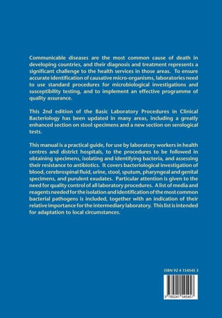 Communicable diseases are the most common cause of death in
developing countries, and their diagnosis and treatment represents a
significant challenge to the health services in those areas. To ensure
accurate identification of causative micro-organisms, laboratories need
to use standard procedures for microbiological investigations and
susceptibility testing, and to implement an effective programme of
quality assurance.
This 2nd edition of the Basic Laboratory Procedures in Clinical
Bacteriology has been updated in many areas, including a greatly
enhanced section on stool specimens and a new section on serological
tests.
This manual is a practical guide, for use by laboratory workers in health
centres and district hospitals, to the procedures to be followed in
obtaining specimens, isolating and identifying bacteria, and assessing
their resistance to antibiotics. It covers bacteriological investigation of
blood, cerebrospinal fluid, urine, stool, sputum, pharyngeal and genital
specimens, and purulent exudates. Particular attention is given to the
need for quality control of all laboratory procedures. A list of media and
reagentsneededfortheisolationandidentificationofthemostcommon
bacterial pathogens is included, together with an indication of their
relativeimportancefortheintermediarylaboratory. Thislistisintended
for adaptation to local circumstances.
ISBN 92 4 154545 3
World Health Organization
Geneva
B A S I C
LABORATORY
P R O C E D U R E S
I N C L I N I C A L
BACTERIOLOGY
2nd editionBASICLABORATORYPROCEDURESINCLINICALBACTERIOLOGY2ndedition
WHO
 