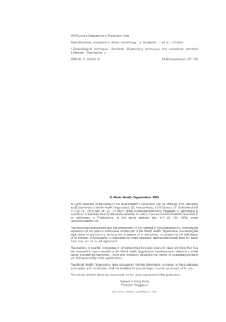 WHO Library Cataloguing-in-Publication Data
Basic laboratory procedures in clinical bacteriology / J. Vandepitte . . . [et al.].—2nd ed.
1.Bacteriological techniques—standards 2.Laboratory techniques and procedures standards
3.Manuals I.Vandepitte, J.
ISBN 92 4 154545 3 (NLM classiﬁcation: QY 100)
© World Health Organization 2003
All rights reserved. Publications of the World Health Organization can be obtained from Marketing
and Dissemination, World Health Organization, 20 Avenue Appia, 1211 Geneva 27, Switzerland (tel:
+41 22 791 2476; fax: +41 22 791 4857; email: bookorders@who.int). Requests for permission to
reproduce or translate WHO publications–whether for sale or for noncommercial distribution–should
be addressed to Publications, at the above address (fax: +41 22 791 4806; email:
permissions@who.int).
The designations employed and the presentation of the material in this publication do not imply the
expression of any opinion whatsoever on the part of the World Health Organization concerning the
legal status of any country, territory, city or area or of its authorities, or concerning the delimitation
of its frontiers or boundaries. Dotted lines on maps represent approximate border lines for which
there may not yet be full agreement.
The mention of speciﬁc companies or of certain manufacturers’ products does not imply that they
are endorsed or recommended by the World Health Organization in preference to others of a similar
nature that are not mentioned. Errors and omissions excepted, the names of proprietary products
are distinguished by initial capital letters.
The World Health Organization does not warrant that the information contained in this publication
is complete and correct and shall not be liable for any damages incurred as a result of its use.
The named authors alone are responsible for the views expressed in this publication.
Typeset in Hong Kong
Printed in Singapore
2001/13712—SNPBest-set/SNPSprint—6000
 
