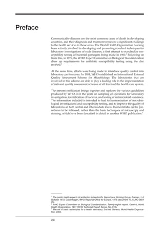 Preface
Communicable diseases are the most common cause of death in developing
countries, and their diagnosis and treatment represent a signiﬁcant challenge
to the health services in those areas. The World Health Organization has long
been actively involved in developing and promoting standard techniques for
laboratory investigations of such diseases, a ﬁrst attempt to standardize sus-
ceptibility testing of bacterial pathogens being made in 1960.1
Following on
from this, in 1976, the WHO Expert Committee on Biological Standardization
drew up requirements for antibiotic susceptibility testing using the disc
method.2
At the same time, efforts were being made to introduce quality control into
laboratory performance. In 1981, WHO established an International External
Quality Assessment Scheme for Microbiology. The laboratories that are
involved in this scheme are able to play a leading role in the implementation
of national quality assessment schemes at all levels of the health care system.
The present publication brings together and updates the various guidelines
produced by WHO over the years on sampling of specimens for laboratory
investigation, identiﬁcation of bacteria, and testing of antimicrobial resistance.
The information included is intended to lead to harmonization of microbio-
logical investigations and susceptibility testing, and to improve the quality of
laboratories at both central and intermediate levels. It concentrates on the pro-
cedures to be followed, rather than the basic techniques of microscopy and
staining, which have been described in detail in another WHO publication.3
viii
1
The public health aspects of antibiotics in feedstuffs. Report on a Working Group, Bremen, 1–5
October 1973. Copenhagen, WHO Regional Ofﬁce for Europe, 1973 (document no. EURO 3604
(2)).
2
WHO Expert Committee on Biological Standardization. Twenty-eighth report. Geneva, World
Health Organization, 1977 (WHO Technical Report Series, No. 610).
3
Manual of basic techniques for a health laboratory, 2nd ed. Geneva, World Health Organiza-
tion, 2003.
 