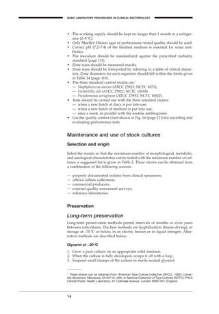 • The working supply should be kept no longer than 1 month in a refriger-
ator (2–8∞C).
• Only Mueller–Hinton agar of performance-tested quality should be used.
• Correct pH (7.2–7.4) of the ﬁnished medium is essential for some anti-
biotics.
• The inoculum should be standardized against the prescribed turbidity
standard (page 111).
• Zone sizes should be measured exactly.
• Zone sizes should be interpreted by referring to a table of critical diame-
ters. Zone diameters for each organism should fall within the limits given
in Table 24 (page 110).
• The three standard control strains are:1
— Staphylococcus aureus (ATCC 25923; NCTC 6571);
— Escherichia coli (ATCC 25922; NCTC 10418);
— Pseudomonas aeruginosa (ATCC 27853; NCTC 10622).
• Tests should be carried out with the three standard strains:
— when a new batch of discs is put into use;
— when a new batch of medium is put into use;
— once a week, in parallel with the routine antibiograms.
• Use the quality control chart shown in Fig. 16 (page 121) for recording and
evaluating performance tests.
Maintenance and use of stock cultures
Selection and origin
Select the strains so that the maximum number of morphological, metabolic,
and serological characteristics can be tested with the minimum number of cul-
tures; a suggested list is given in Table 2. These strains can be obtained from
a combination of the following sources:
— properly documented isolates from clinical specimens;
— ofﬁcial culture collections;
— commercial producers;
— external quality assessment surveys;
— reference laboratories.
Preservation
Long-term preservation
Long-term preservation methods permit intervals of months or even years
between subcultures. The best methods are lyophilization (freeze-drying), or
storage at -70∞C or below, in an electric freezer or in liquid nitrogen. Alter-
native methods are described below.
Glycerol at -20∞C
1. Grow a pure culture on an appropriate solid medium.
2. When the culture is fully developed, scrape it off with a loop.
3. Suspend small clumps of the culture in sterile neutral glycerol.
14
BASIC LABORATORY PROCEDURES IN CLINICAL BACTERIOLOGY
1
These strains can be obtained from: American Type Culture Collection (ATCC), 10801 Univer-
sity Boulevard, Manassas, VA 20110, USA; or National Collection of Type Cultures (NCTC), PHLS
Central Public Health Laboratory, 61 Colindale Avenue, London NW9 5HT, England.
BLMIN 1/17/04 2:08 PM Page 14
 