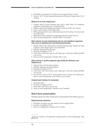 4. Distribute in quantities of 1–2ml in screw-capped tubes or vials.
5. Store at -20∞C. Avoid repeated freezing and thawing. Transfer after 12–18
months.
Mineral oil at room temperature1
1. Prepare tubes of heart infusion agar with a short slant. For fastidious
organisms, add fresh native or heated blood.
2. Sterilize mineral oil (liquid petrolatum) in hot air (170∞C for 1 hour).
3. Grow a pure culture on the agar slant.
4. When good growth is seen, add sterile mineral oil to about 1cm above the
tip of the slant.
5. Subculture when needed by scraping growth from under the oil.
6. Store at room temperature. Transfer after 6–12 months.
Stab cultures at room temperature (use for non-fastidious organisms
only, such as staphylococci and Enterobacteriaceae)
1. Prepare tubes with a deep butt of carbohydrate-free agar. Tryptic soy agar
(soybean casein digest agar) is recommended.
2. Stab the organism into the agar.
3. Incubate overnight at 35∞C.
4. Close tube with screw-cap or cork. Dip cap or cork into molten parafﬁn
wax to seal.
5. Store at room temperature. Transfer after 1 year.
Stab cultures in cystine trypticase agar (CTA) (for Neisseria and
streptococci)
1. Prepare tubes of CTA basal medium.
2. Stab the organism into the medium.
3. Incubate overnight at 35∞C.
4. Close tube with screw-cap or cork. Dip cap or cork into molten parafﬁn
wax to seal.
5. For Neisseria, store at 35∞C, and transfer every 2 weeks. For streptococci,
store at room temperature, and transfer every month.
Cooked-meat medium for anaerobes
1. Inoculate tubes.
2. Incubate overnight at 35∞C.
3. Close tube with screw-cap or cork.
4. Store at room temperature. Transfer every 2 months.
Short-term preservation
Working cultures for daily routine tests can be prepared in the following ways.
Rapid-growing organisms
1. Inoculate on tryptic soy agar slants in screw-capped tubes.
2. Incubate overnight at 35∞C.
3. Store in a refrigerator. Transfer every 2 weeks.
15
QUALITY ASSURANCE IN BACTERIOLOGY
A
1
Morton HE, Pulaski EJ. The preservation of bacterial cultures. Journal of Bacteriology, 1938,
38:163–183.
BLMIN 1/17/04 2:08 PM Page 15
 