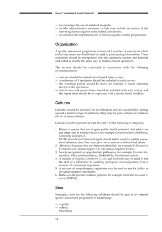 — to encourage the use of standard reagents;
— to take administrative measures (which may include revocation of the
operating licence) against substandard laboratories;
— to stimulate the implementation of internal quality control programmes.
Organization
A quality assessment programme consists of a number of surveys in which
coded specimens are distributed by mail to participating laboratories. These
specimens should be incorporated into the laboratory routine, and handled
and tested in exactly the same way as routine clinical specimens.
The surveys should be conducted in accordance with the following
recommendations:
— surveys should be carried out at least 4 times a year;
— a minimum of 3 specimens should be included in each survey;
— the reporting period should be short, for example 2 weeks following
receipt of the specimens;
— instructions and report forms should be included with each survey and
the report sheet should be in duplicate, with a clearly stated deadline.
Cultures
Cultures should be included for identiﬁcation and for susceptibility testing
against a limited range of antibiotics; they may be pure cultures or mixtures
of two or more cultures.
Cultures should represent at least the ﬁrst 3 of the following 6 categories:
1. Bacterial species that are of great public health potential, but which are
not often seen in routine practice, for example Corynebacterium diphtheriae,
Salmonella paratyphi A.
NOTE: Brucella and Salmonella typhi should not be used for quality assess-
ment schemes, since they may give rise to serious accidental infections.
2. Abnormal biotypes that are often misidentiﬁed, for example H2S-positive
Escherichia coli, lactose-negative E. coli, urease-negative Proteus.
3. Newly recognized or opportunistic pathogens, for example Yersinia ente-
rocolitica, Vibrio parahaemolyticus, Burkholderia, Pseudomonas cepacia.
4. A mixture of Shigella, Citrobacter, E. coli, and Klebsiella may be used to test
the skill of a laboratory in isolating pathogenic microorganisms from a
number of commensal organisms.
5. A mixture of nonpathogenic organisms may be used to test for ability to
recognize negative specimens.
6. Bacteria with special resistance patterns, for example meticillin-resistant S.
aureus (MRSA).
Sera
Serological tests for the following infections should be part of an external
quality assessment programme in bacteriology:
— syphilis
— rubella
— brucellosis
17
QUALITY ASSURANCE IN BACTERIOLOGY
A
BLMIN 1/17/04 2:08 PM Page 17
 