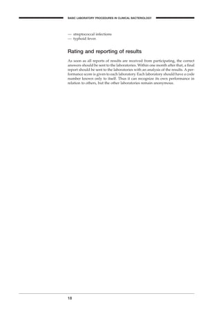 — streptococcal infections
— typhoid fever.
Rating and reporting of results
As soon as all reports of results are received from participating, the correct
answers should be sent to the laboratories. Within one month after that, a ﬁnal
report should be sent to the laboratories with an analysis of the results. A per-
formance score is given to each laboratory. Each laboratory should have a code
number known only to itself. Thus it can recognize its own performance in
relation to others, but the other laboratories remain anonymous.
18
BASIC LABORATORY PROCEDURES IN CLINICAL BACTERIOLOGY
BLMIN 1/17/04 2:08 PM Page 18
 