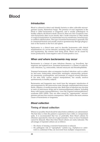 Blood
Introduction
Blood is cultured to detect and identify bacteria or other cultivable microor-
ganisms (yeasts, ﬁlamentous fungi). The presence of such organisms in the
blood is called bacteraemia or fungaemia, and is usually pathological. In
healthy subjects, the blood is sterile. However, there are a few exceptions: tran-
sient bacteraemia often occurs shortly after a tooth extraction or other dental
or surgical manipulation of contaminated mucous membranes, bronchoscopy,
or urethral catheterization. This type of transient bacteraemia is generally due
to commensal bacteria and usually resolves spontaneously through phagocy-
tosis of the bacteria in the liver and spleen.
Septicaemia is a clinical term used to describe bacteraemia with clinical
manifestations of a severe infection, including chills, fever, malaise, toxicity,
and hypotension, the extreme form being shock. Shock can be caused by
toxins produced by Gram-negative rods or Gram-positive cocci.
When and where bacteraemia may occur
Bacteraemia is a feature of some infectious diseases, e.g. brucellosis, lep-
tospirosis and typhoid fever. Persistent bacteraemia is a feature of endovas-
cular infections, e.g. endocarditis, infected aneurysm and thrombophlebitis.
Transient bacteraemia often accompanies localized infections such as arthri-
tis, bed sores, cholecystitis, enterocolitis, meningitis, osteomyelitis, peritoni-
tis, pneumonia, pyelonephritis, and traumatic or surgical wound infections.
It can arise from various surgical manipulations, but usually resolves
spontaneously in healthy subjects.
Bacteraemia and fungaemia may result from the iatrogenic introduction of
microorganisms by the intravenous route: through contaminated intravenous
ﬂuids, catheters, or needle-puncture sites. Both types of infection may develop
in users of intravenous drugs and in immunosuppressed subjects, including
those with human immunodeﬁciency virus/the acquired immunodeﬁciency
syndrome (HIV/AIDS). They are often caused by “opportunistic” microor-
ganisms and may have serious consequences. Table 5 shows the most common
causes of bacteraemia or fungaemia.
Blood collection
Timing of blood collection
Whenever possible, blood should be taken before antibiotics are administered.
The best time is when the patient is expected to have chills or a temperature
spike. It is recommended that two or preferably three blood cultures be
obtained, separated by intervals of approximately 1 hour (or less if treatment
cannot be delayed). More than three blood cultures are rarely indicated. The
advantages of repeated cultures are as follows:
— the chance of missing a transient bacteraemia is reduced;
— the pathogenic role of “saprophytic” isolates (e.g. Staphylococcus epider-
midis) is conﬁrmed if they are recovered from multiple venepunctures.
20
BLM1 1/17/04 2:01 PM Page 20
 