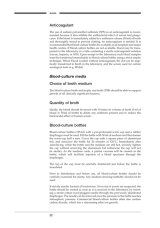 Anticoagulant
The use of sodium polyanethol sulfonate (SPS) as an anticoagulant is recom-
mended because it also inhibits the antibacterial effect of serum and phago-
cytes. If the blood is immediately added to a sufﬁcient volume (50ml) of broth
and thoroughly mixed to prevent clotting, no anticoagulant is needed. It is
recommended that blood-culture bottles be available at all hospitals and major
health centres. If blood-culture bottles are not available, blood may be trans-
ported to the laboratory in a tube containing a sterile anticoagulant solution
(citrate, heparin, or SPS). Upon receipt in the laboratory, such blood samples
must be transferred immediately to blood-culture bottles using a strict aseptic
technique. Where blood is taken without anticoagulant, the clot can be asep-
tically transferred to broth in the laboratory and the serum used for certain
serological tests (e.g. Widal).
Blood-culture media
Choice of broth medium
The blood-culture broth and tryptic soy broth (TSB) should be able to support
growth of all clinically signiﬁcant bacteria.
Quantity of broth
Ideally, the blood should be mixed with 10 times its volume of broth (5ml of
blood in 50ml of broth) to dilute any antibiotic present and to reduce the
bactericidal effect of human serum.
Blood-culture bottles
Blood-culture bottles (125ml) with a pre-perforated screw-cap and a rubber
diaphragm must be used. Fill the bottle with 50ml of medium and then loosen
the screw-cap half a turn. Cover the cap with a square piece of aluminium
foil, and autoclave the bottle for 20 minutes at 120∞C. Immediately after
autoclaving, while the bottle and the medium are still hot, securely tighten
the cap without removing the aluminium foil (otherwise the cap will not
be sterile). As the medium cools, a partial vacuum will be created in the
bottle, which will facilitate injection of a blood specimen through the
diaphragm.
The top of the cap must be carefully disinfected just before the bottle is
inoculated.
Prior to distribution and before use, all blood-culture bottles should be
carefully examined for clarity. Any medium showing turbidity should not be
used.
If strictly aerobic bacteria (Pseudomonas, Neisseria) or yeasts are suspected, the
bottle should be vented as soon as it is received in the laboratory, by insert-
ing a sterile cotton-wool-plugged needle through the previously disinfected
diaphragm. The needle can be removed once the pressure in the bottle reaches
atmospheric pressure. Commercial blood-culture bottles often also contain
carbon dioxide, which has a stimulating effect on growth.
22
BLOOD
BLM1 1/17/04 2:01 PM Page 22
 
