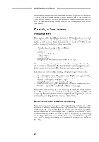 In countries where brucellosis is prevalent, the use of a diphasic blood-culture
bottle, with a broth phase and a solid-slant phase on one of the ﬂat surfaces
of the bottle (Castaneda bottle), is recommended for the cultivation of Brucella
spp. The presence of carbon dioxide is needed for the isolation of most strains
of B. abortus.
Processing of blood cultures
Incubation time
Blood-culture bottles should be incubated at 35–37∞C and routinely inspected
twice a day (at least for the ﬁrst 3 days) for signs of microbial growth. A sterile
culture usually shows a layer of sedimented red blood covered by a pale
yellow transparent broth. Growth is evidenced by:
— a ﬂoccular deposit on top of the blood layer
— uniform or subsurface turbidity
— haemolysis
— coagulation of the broth
— a surface pellicle
— production of gas
— white grains on the surface or deep in the blood layer.
Whenever visible growth appears, the bottle should be opened aseptically, a
small amount of broth removed with a sterile loop or Pasteur pipette, and a
Gram-stained smear examined for the presence of microorganisms.
Subcultures are performed by streaking a loopful on appropriate media:
— for Gram-negative rods: MacConkey agar, Kligler iron agar, motility-
indole–urease (MIU) medium, Simmons citrate agar;
— for small Gram-negative rods: blood agar;
— for staphylococci: blood agar, mannitol salt agar;
— for streptococci: blood agar with optochin, bacitracin, and tellurite discs,
sheep blood agar for the CAMP test, and bile–aesculin agar.
For routine examinations, it is not necessary to incubate blood cultures
beyond 7 days. In some cases, incubation may be prolonged for an additional
7 days, e.g. if Brucella or other fastidious organisms are suspected, in cases of
endocarditis, or if the patient has received antimicrobials.
Blind subcultures and ﬁnal processing
Some microorganisms may grow without producing turbidity or visible
alteration of the broth. Other organisms, e.g. pneumococci, tend to undergo
autolysis and die very rapidly. For this reason some laboratories perform
routine subcultures on chocolate agar after 18–24 hours of incubation. A blind
subculture may be made at the end of 7 days of incubation, by transferring
several drops of the well-mixed blood culture (using a sterile Pasteur pipette)
into a tube of thioglycollate broth, which in turn is incubated and observed
for 3 days.
23
BACTERIOLOGICAL INVESTIGATIONS
A
BLM1 1/17/04 2:01 PM Page 23
 