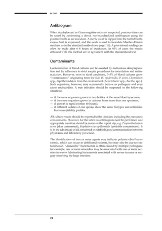 Antibiogram
When staphylococci or Gram-negative rods are suspected, precious time can
be saved by performing a direct, non-standardized antibiogram using the
positive broth as an inoculum. A sterile swab is dipped into the turbid broth,
excess ﬂuid is expressed, and the swab is used to inoculate Mueller–Hinton
medium as in the standard method (see page 110). A provisional reading can
often be made after 6–8 hours of incubation. In 95% of cases the results
obtained with this method are in agreement with the standardized test.
Contaminants
Contamination of blood cultures can be avoided by meticulous skin prepara-
tion and by adherence to strict aseptic procedures for inoculation and subin-
oculation. However, even in ideal conditions, 3–5% of blood cultures grow
“contaminants” originating from the skin (S. epidermidis, P. acnes, Clostridium
spp., diphtheroids) or from the environment (Acinetobacter spp., Bacillus spp.).
Such organisms, however, may occasionally behave as pathogens and even
cause endocarditis. A true infection should be suspected in the following
situations:
— if the same organism grows in two bottles of the same blood specimen;
— if the same organism grows in cultures from more than one specimen;
— if growth is rapid (within 48 hours);
— if different isolates of one species show the same biotypes and antimicro-
bial-susceptibility proﬁles.
All culture results should be reported to the clinician, including the presumed
contaminants. However, for the latter no antibiogram need be performed and
appropriate mention should be made on the report slip, e.g. Propionibacterium
acnes (skin commensal), Staphylococcus epidermidis (probable contaminant). It
is to the advantage of all concerned to establish good communication between
physicians and laboratory personnel.
The identiﬁcation of two or more agents may indicate polymicrobial bacte-
raemia, which can occur in debilitated patients, but may also be due to con-
tamination. “Anaerobic” bacteraemia is often caused by multiple pathogens;
for example, one or more anaerobes may be associated with one or more aer-
obes in severe fulminating bacteraemia associated with severe trauma or sur-
gery involving the large intestine.
24
BLOOD
BLM1 1/17/04 2:01 PM Page 24
 