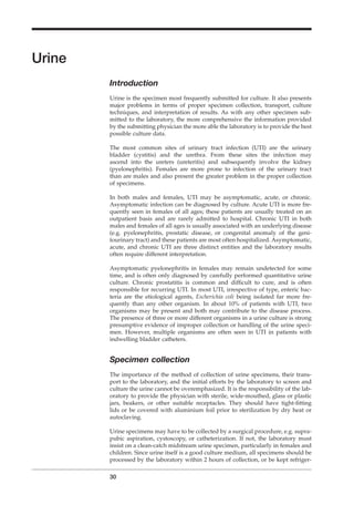 Urine
Introduction
Urine is the specimen most frequently submitted for culture. It also presents
major problems in terms of proper specimen collection, transport, culture
techniques, and interpretation of results. As with any other specimen sub-
mitted to the laboratory, the more comprehensive the information provided
by the submitting physician the more able the laboratory is to provide the best
possible culture data.
The most common sites of urinary tract infection (UTI) are the urinary
bladder (cystitis) and the urethra. From these sites the infection may
ascend into the ureters (ureteritis) and subsequently involve the kidney
(pyelonephritis). Females are more prone to infection of the urinary tract
than are males and also present the greater problem in the proper collection
of specimens.
In both males and females, UTI may be asymptomatic, acute, or chronic.
Asymptomatic infection can be diagnosed by culture. Acute UTI is more fre-
quently seen in females of all ages; these patients are usually treated on an
outpatient basis and are rarely admitted to hospital. Chronic UTI in both
males and females of all ages is usually associated with an underlying disease
(e.g. pyelonephritis, prostatic disease, or congenital anomaly of the geni-
tourinary tract) and these patients are most often hospitalized. Asymptomatic,
acute, and chronic UTI are three distinct entities and the laboratory results
often require different interpretation.
Asymptomatic pyelonephritis in females may remain undetected for some
time, and is often only diagnosed by carefully performed quantitative urine
culture. Chronic prostatitis is common and difﬁcult to cure, and is often
responsible for recurring UTI. In most UTI, irrespective of type, enteric bac-
teria are the etiological agents, Escherichia coli being isolated far more fre-
quently than any other organism. In about 10% of patients with UTI, two
organisms may be present and both may contribute to the disease process.
The presence of three or more different organisms in a urine culture is strong
presumptive evidence of improper collection or handling of the urine speci-
men. However, multiple organisms are often seen in UTI in patients with
indwelling bladder catheters.
Specimen collection
The importance of the method of collection of urine specimens, their trans-
port to the laboratory, and the initial efforts by the laboratory to screen and
culture the urine cannot be overemphasized. It is the responsibility of the lab-
oratory to provide the physician with sterile, wide-mouthed, glass or plastic
jars, beakers, or other suitable receptacles. They should have tight-ﬁtting
lids or be covered with aluminium foil prior to sterilization by dry heat or
autoclaving.
Urine specimens may have to be collected by a surgical procedure, e.g. supra-
pubic aspiration, cystoscopy, or catheterization. If not, the laboratory must
insist on a clean-catch midstream urine specimen, particularly in females and
children. Since urine itself is a good culture medium, all specimens should be
processed by the laboratory within 2 hours of collection, or be kept refriger-
30
BLM1 1/17/04 2:01 PM Page 30
 
