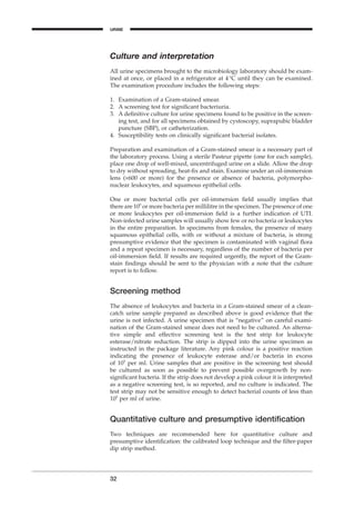 Culture and interpretation
All urine specimens brought to the microbiology laboratory should be exam-
ined at once, or placed in a refrigerator at 4∞C until they can be examined.
The examination procedure includes the following steps:
1. Examination of a Gram-stained smear.
2. A screening test for signiﬁcant bacteriuria.
3. A deﬁnitive culture for urine specimens found to be positive in the screen-
ing test, and for all specimens obtained by cystoscopy, suprapubic bladder
puncture (SBP), or catheterization.
4. Susceptibility tests on clinically signiﬁcant bacterial isolates.
Preparation and examination of a Gram-stained smear is a necessary part of
the laboratory process. Using a sterile Pasteur pipette (one for each sample),
place one drop of well-mixed, uncentrifuged urine on a slide. Allow the drop
to dry without spreading, heat-ﬁx and stain. Examine under an oil-immersion
lens (¥600 or more) for the presence or absence of bacteria, polymorpho-
nuclear leukocytes, and squamous epithelial cells.
One or more bacterial cells per oil-immersion ﬁeld usually implies that
there are 105
or more bacteria per millilitre in the specimen. The presence of one
or more leukocytes per oil-immersion ﬁeld is a further indication of UTI.
Non-infected urine samples will usually show few or no bacteria or leukocytes
in the entire preparation. In specimens from females, the presence of many
squamous epithelial cells, with or without a mixture of bacteria, is strong
presumptive evidence that the specimen is contaminated with vaginal ﬂora
and a repeat specimen is necessary, regardless of the number of bacteria per
oil-immersion ﬁeld. If results are required urgently, the report of the Gram-
stain ﬁndings should be sent to the physician with a note that the culture
report is to follow.
Screening method
The absence of leukocytes and bacteria in a Gram-stained smear of a clean-
catch urine sample prepared as described above is good evidence that the
urine is not infected. A urine specimen that is “negative” on careful exami-
nation of the Gram-stained smear does not need to be cultured. An alterna-
tive simple and effective screening test is the test strip for leukocyte
esterase/nitrate reduction. The strip is dipped into the urine specimen as
instructed in the package literature. Any pink colour is a positive reaction
indicating the presence of leukocyte esterase and/or bacteria in excess
of 105
per ml. Urine samples that are positive in the screening test should
be cultured as soon as possible to prevent possible overgrowth by non-
signiﬁcant bacteria. If the strip does not develop a pink colour it is interpreted
as a negative screening test, is so reported, and no culture is indicated. The
test strip may not be sensitive enough to detect bacterial counts of less than
105
per ml of urine.
Quantitative culture and presumptive identiﬁcation
Two techniques are recommended here for quantitative culture and
presumptive identiﬁcation: the calibrated loop technique and the ﬁlter-paper
dip strip method.
32
URINE
BLM1 1/17/04 2:01 PM Page 32
 