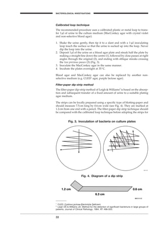 Calibrated loop technique
The recommended procedure uses a calibrated plastic or metal loop to trans-
fer 1ml of urine to the culture medium (MacConkey agar with crystal violet
and non-selective blood agar).
1. Shake the urine gently, then tip it to a slant and with a 1-ml inoculating
loop touch the surface so that the urine is sucked up into the loop. Never
dip the loop into the urine.
2. Deposit 1ml of the urine on a blood agar plate and streak half the plate by
making a straight line down the centre (1), followed by close passes at right
angles through the original (2), and ending with oblique streaks crossing
the two previous passes (3) (Fig. 3).
3. Inoculate the MacConkey agar in the same manner.
4. Incubate the plates overnight at 35∞C.
Blood agar and MacConkey agar can also be replaced by another non-
selective medium (e.g. CLED1
agar, purple lactose agar).
Filter-paper dip-strip method
The ﬁlter-paper dip-strip method of Leigh & Williams2
is based on the absorp-
tion and subsequent transfer of a ﬁxed amount of urine to a suitable plating
agar medium.
The strips can be locally prepared using a speciﬁc type of blotting-paper and
should measure 7.5cm long by 0.6cm wide (see Fig. 4). They are marked at
1.2cm from one end with a pencil. The ﬁlter-paper dip strip technique should
be compared with the calibrated loop technique before adopting the strips for
33
BACTERIOLOGICAL INVESTIGATIONS
A
Fig. 3. Inoculation of bacteria on culture plates
1
CLED: Cystine-Lactose-Electrolyte Deﬁcient.
2
Leigh DA & Williams JD. Method for the detection of signiﬁcant bacteriuria in large groups of
patients. Journal of Clinical Pathology, 1964, 17: 498–503.
Fig. 4. Diagram of a dip strip
BLM1 1/17/04 2:01 PM Page 33
 