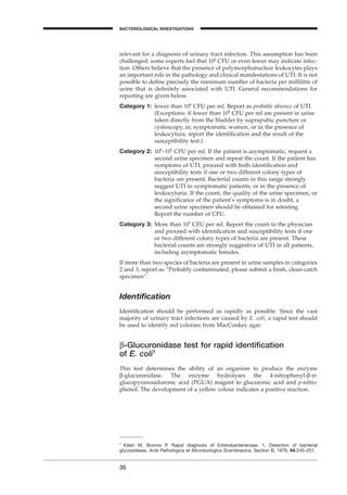 relevant for a diagnosis of urinary tract infection. This assumption has been
challenged; some experts feel that 104
CFU or even fewer may indicate infec-
tion. Others believe that the presence of polymorphonuclear leukocytes plays
an important role in the pathology and clinical manifestations of UTI. It is not
possible to deﬁne precisely the minimum number of bacteria per millilitre of
urine that is deﬁnitely associated with UTI. General recommendations for
reporting are given below.
Category 1: fewer than 104
CFU per ml. Report as probable absence of UTI.
(Exceptions: if fewer than 104
CFU per ml are present in urine
taken directly from the bladder by suprapubic puncture or
cystoscopy, in; symptomatic women, or in the presence of
leukocytura, report the identiﬁcation and the result of the
susceptibility test.)
Category 2: 104
–105
CFU per ml. If the patient is asymptomatic, request a
second urine specimen and repeat the count. If the patient has
symptoms of UTI, proceed with both identiﬁcation and
susceptibility tests if one or two different colony types of
bacteria are present. Bacterial counts in this range strongly
suggest UTI in symptomatic patients, or in the presence of
leukocyturia. If the count, the quality of the urine specimen, or
the signiﬁcance of the patient’s symptoms is in doubt, a
second urine specimen should be obtained for retesting.
Report the number of CFU.
Category 3: More than 105
CFU per ml. Report the count to the physician
and proceed with identiﬁcation and susceptibility tests if one
or two different colony types of bacteria are present. These
bacterial counts are strongly suggestive of UTI in all patients,
including asymptomatic females.
If more than two species of bacteria are present in urine samples in categories
2 and 3, report as “Probably contaminated; please submit a fresh, clean-catch
specimen”.
Identiﬁcation
Identiﬁcation should be performed as rapidly as possible. Since the vast
majority of urinary tract infections are caused by E. coli, a rapid test should
be used to identify red colonies from MacConkey agar.
b-Glucuronidase test for rapid identiﬁcation
of E. coli1
This test determines the ability of an organism to produce the enzyme
b-glucuronidase. The enzyme hydrolyses the 4-nitrophenyl-b-d-
glucopyranosiduronic acid (PGUA) reagent to glucuronic acid and p-nitro-
phenol. The development of a yellow colour indicates a positive reaction.
35
BACTERIOLOGICAL INVESTIGATIONS
A
1
Kilian M, Borrow P. Rapid diagnosis of Enterobacteriaceae. 1. Detection of bacterial
glycosidases. Acta Pathologica et Microbiologica Scandinavica, Section B, 1976, 84:245–251.
BLM1 1/17/04 2:01 PM Page 35
 