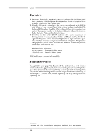 Procedure:
1. Prepare a dense milky suspension of the organism to be tested in a small
tube containing 0.25ml of saline. The suspension should be prepared from
colonies growing on MacConkey agar.
2. Dissolve 300mg of 4-nitrophenyl-b-d-glucopyranosiduronic acid (PGUA)
and 100mg of yeast extract (Oxoid L21)1
in 20ml of phosphate buffer (Tris
buffer, pH 8.5). Adjust the pH to 8.5 ± 0.1. Pour 0.25ml of the medium into
each of the required number of sterile tubes. Close the tubes with stoppers.
Label the tubes PGUA and indicate the date.
3. Inoculate one tube of the PGUA medium with a dense suspension of
the organism to be tested. Incubate the tube for 4 hours at 35∞C. The devel-
opment of a yellow colour indicates the presence of b-glucuronidase (pos-
itive result); if no colour change occurs the result is negative. The presence
of a pigmented yellow colour indicates that the result is unreliable; in such
cases other tests must be used.
Quality control organisms:
Escherichia coli positive (yellow) result
Shigella ﬂexneri negative (clear) result
PGUA tablets are commercially available.
Susceptibility tests
Susceptibility tests (page 97) should only be performed on well-isolated
colonies of similar appearance that are considered signiﬁcant according to the
guidelines presented above. Susceptibility tests are generally more important
on cultures obtained from patients who are hospitalized or have a history of
recurring UTI. Cultures from patients a primary UTI may not require a sus-
ceptibility test.
36
1
Available from Oxoid Ltd, Wade Road, Basingstoke, Hampshire, RG24 8PW, England.
URINE
BLM1 1/17/04 2:01 PM Page 36
 