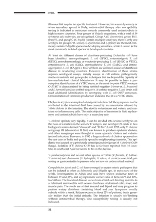 illnesses that require no speciﬁc treatment. However, for severe dysentery or
when secondary spread is likely, antimicrobial therapy after susceptibility
testing is indicated as resistance towards commonly used antimicrobials is
high in many countries. Four groups of Shigella organisms, with a total of 39
serotypes and subtypes, are recognized. Group A (S. dysenteriae), group B (S.
ﬂexneri), and group C (S. boydii) contain multiple serotypes; there is only one
serotype for group D (S. sonnei). S. dysenteriae and S. ﬂexneri are the most com-
monly isolated Shigella species in developing countries, while S. sonnei is the
most commonly isolated species in developed countries.
At least six different classes of diarrhoea-producing Escherichia coli have
been identiﬁed: enteropathogenic E. coli (EPEC), enterotoxigenic E. coli
(ETEC), enterohaemorrhagic or verotoxin-producing E. coli (EHEC or VTEC),
enteroinvasive E. coli (EIEC), enteroadhesive E. coli (EAEC), and entero-
aggregative E. coli (EAggEC). Four of them are common causes of diarrhoeal
disease in developing countries. However, identiﬁcation of these strains
requires serological assays, toxicity assays in cell culture, pathogenicity
studies in animals and gene-probe techniques that are beyond the capacity of
intermediate-level clinical laboratories. It may be possible to have a pre-
sumptive identiﬁcation of a VTEC strain, as the most frequent VTEC serotype
O157:H7 is characterized by being sorbitol-negative. However, E. fergusonii
and E. hermanii are also sorbitol-negative. A sorbitol-negative E. coli strain will
need additional identiﬁcation by serotyping with E. coli O157 antiserum.
Demonstration of verotoxin production indicates that it is a VTEC strain.
Cholera is a typical example of a toxigenic infection. All the symptoms can be
attributed to the intestinal ﬂuid loss caused by an enterotoxin released by
Vibrio cholerae in the intestine. The stool is voluminous and watery, and con-
tains no inﬂammatory cells. The main objective of treatment is ﬂuid replace-
ment and antimicrobials have only a secondary role.
V. cholerae spreads very rapidly. It can be divided into several serotypes on
the basis of variation in the somatic O antigen, and serotype O1 exists in two
biological variants termed “classical” and “El Tor”. Until 1992, only V. cholerae
serogroup O1 (classical or El Tor) was known to produce epidemic cholera,
and other serogroups were thought to cause sporadic cholera and extrain-
testinal infections. However, in 1992 a large outbreak of cholera appeared on
the east coast of India and quickly spread to neighbouring countries. This epi-
demic was caused by a previously unrecognized serogroup of V. cholerae O139
Bengal. Isolation of V. cholerae O139 has so far been reported from 10 coun-
tries in south-east Asia but seems to be on the decline.
V. parahaemolyticus and several other species of Vibrio (V. ﬂuvialis, V. hollisae,
V. mimicus) and Aeromonas (A. hydrophila, A. sobria, A. caviae) cause food poi-
soning or gastroenteritis in persons who eat raw or undercooked seafood.
Campylobacter jejuni and C. coli have emerged as major enteric pathogens that
can be isolated as often as Salmonella and Shigella spp. in most parts of the
world. Investigations in Africa and Asia have shown incidence rates of
between 19 and 38%, and asymptomatic carrier rates of between 9 and 40%,
in children. The intestinal disease varies from a brief, self-limiting enteritis to
a fulminant enterocolitis with severe diarrhoea, abdominal colic, fever, and
muscle pain. The stools are at ﬁrst mucoid and liquid and may progress to
profuse watery diarrhoea containing blood and pus. Symptoms usually
subside within a week. Relapse occurs in about 25% of patients, but is gener-
ally milder than the initial episode. The infection is usually self-limiting
without antimicrobial therapy, and susceptibility testing is usually not
indicated.
38
STOOL
BLM1 1/17/04 2:01 PM Page 38
 