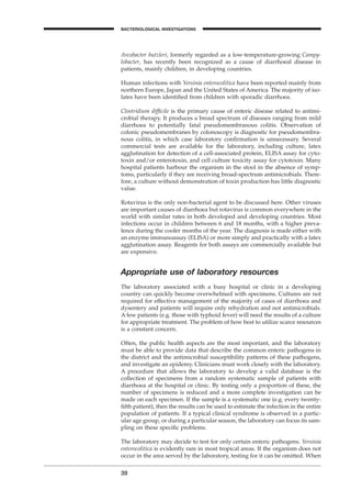 Arcobacter butzleri, formerly regarded as a low-temperature-growing Campy-
lobacter, has recently been recognized as a cause of diarrhoeal disease in
patients, mainly children, in developing countries.
Human infections with Yersinia enterocolitica have been reported mainly from
northern Europe, Japan and the United States of America. The majority of iso-
lates have been identiﬁed from children with sporadic diarrhoea.
Clostridium difﬁcile is the primary cause of enteric disease related to antimi-
crobial therapy. It produces a broad spectrum of diseases ranging from mild
diarrhoea to potentially fatal pseudomembranous colitis. Observation of
colonic pseudomembranes by colonoscopy is diagnostic for pseudomembra-
nous colitis, in which case laboratory conﬁrmation is unnecessary. Several
commercial tests are available for the laboratory, including culture, latex
agglutination for detection of a cell-associated protein, ELISA assay for cyto-
toxin and/or enterotoxin, and cell culture toxicity assay for cytotoxin. Many
hospital patients harbour the organism in the stool in the absence of symp-
toms, particularly if they are receiving broad-spectrum antimicrobials. There-
fore, a culture without demonstration of toxin production has little diagnostic
value.
Rotavirus is the only non-bacterial agent to be discussed here. Other viruses
are important causes of diarrhoea but rotavirus is common everywhere in the
world with similar rates in both developed and developing countries. Most
infections occur in children between 6 and 18 months, with a higher preva-
lence during the cooler months of the year. The diagnosis is made either with
an enzyme immunoassay (ELISA) or more simply and practically with a latex
agglutination assay. Reagents for both assays are commercially available but
are expensive.
Appropriate use of laboratory resources
The laboratory associated with a busy hospital or clinic in a developing
country can quickly become overwhelmed with specimens. Cultures are not
required for effective management of the majority of cases of diarrhoea and
dysentery and patients will require only rehydration and not antimicrobials.
A few patients (e.g. those with typhoid fever) will need the results of a culture
for appropriate treatment. The problem of how best to utilize scarce resources
is a constant concern.
Often, the public health aspects are the most important, and the laboratory
must be able to provide data that describe the common enteric pathogens in
the district and the antimicrobial susceptibility patterns of these pathogens,
and investigate an epidemy. Clinicians must work closely with the laboratory.
A procedure that allows the laboratory to develop a valid database is the
collection of specimens from a random systematic sample of patients with
diarrhoea at the hospital or clinic. By testing only a proportion of these, the
number of specimens is reduced and a more complete investigation can be
made on each specimen. If the sample is a systematic one (e.g. every twenty-
ﬁfth patient), then the results can be used to estimate the infection in the entire
population of patients. If a typical clinical syndrome is observed in a partic-
ular age group, or during a particular season, the laboratory can focus its sam-
pling on these speciﬁc problems.
The laboratory may decide to test for only certain enteric pathogens. Yersinia
enterocolitica is evidently rare in most tropical areas. If the organism does not
occur in the area served by the laboratory, testing for it can be omitted. When
39
BACTERIOLOGICAL INVESTIGATIONS
A
BLM1 1/17/04 2:01 PM Page 39
 