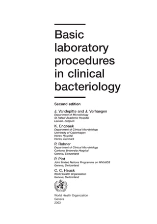 A
World Health Organization
Geneva
2003
Basic
laboratory
procedures
in clinical
bacteriology
Second edition
J. Vandepitte and J. Verhaegen
Department of Microbiology
St Rafaël Academic Hospital
Leuven, Belgium
K. Engbaek
Department of Clinical Microbiology
University of Copenhagen
Herlev Hospital
Herlev, Denmark
P. Rohner
Department of Clinical Microbiology
Cantonal University Hospital
Geneva, Switzerland
P. Piot
Joint United Nations Programme on HIV/AIDS
Geneva, Switzerland
C. C. Heuck
World Health Organization
Geneva, Switzerland
 