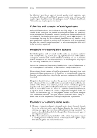 the laboratory provides a report, it should specify which organisms were
investigated. If Salmonella and Shigella species were the only pathogens ruled
out, the report should not state “No pathogens found”. Rather, it should state
“Salmonella and Shigella species not found”.
Collection and transport of stool specimens
Faecal specimens should be collected in the early stages of the diarrhoeal
disease, when pathogens are present in the highest number, and preferably
before antimicrobial treatment is started, if appropriate. The specimen should
be collected in the morning to reach the laboratory before noon, so that it can
be processed the same day. Formed stools should be rejected. Ideally, a fresh
stool specimen is preferred to a rectal swab, but a rectal swab is acceptable if
the collection cannot be made immediately or when transportation of the stool
to the laboratory is delayed.
Procedure for collecting stool samples
Provide the patient with two small wooden sticks and a suitable container
with a leakproof lid (e.g. a clean glass cup, a plastic or waxed-cardboard box,
or a special container with a spoon attached to the lid). The use of penicillin
bottles, matchboxes and banana leaves should be discouraged as they expose
the laboratory staff to the risk of infection.
Instruct the patient to collect the stool specimen on a piece of toilet tissue or
old newspaper and to transfer it to the container, using the two sticks.
The specimen should contain at least 5g of faeces and, if present, those parts
that contain blood, mucus or pus. It should not be contaminated with urine.
Once the specimen has been placed in the specimen container, the lid should
be sealed.
The patient should be asked to deliver the specimen to the clinic immediately
after collection. If it is not possible for the specimen to be delivered to the lab-
oratory within 2 hours of its collection, a small amount of the faecal specimen
(together with mucus, blood and epithelial threads, if present) should be col-
lected on two or three swabs and placed in a container with transport medium
(Cary–Blair, Stuart or Amies) or 33mmol/l of glycerol–phosphate buffer. For
cholera and other Vibrio spp., alkaline peptone water is an excellent transport
(and enrichment) medium. Pathogens may survive in such media for up to 1
week, even at room temperature, although refrigeration is preferable.
Procedure for collecting rectal swabs
1. Moisten a cotton-tipped swab with sterile water. Insert the swab through
the rectal sphincter, rotate, and withdraw. Examine the swab for faecal
staining and repeat the procedure until sufﬁcient staining is evident. The
number of swabs to be collected will depend on the number and types of
investigation required.
2. Place the swab in an empty sterile tube with a cotton plug or screw-cap, if
it is to be processed within 1–2 hours. If the swab must be kept for longer
than 2 hours, place it in transport medium.
40
STOOL
BLM1 1/17/04 2:01 PM Page 40
 