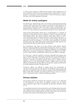 V. cholerae grows quickly in APW and will outgrow other organisms in 6–8
hours. However, after 8 hours other organisms may overgrow the V. cholerae.
Non-O1 V. cholerae grows more quickly than V. cholerae O1 and may overgrow
the latter when both organisms are present.
Media for enteric pathogens
For Shigella spp., Salmonella spp. and Y. enterocolitica a general-purpose plating
medium of low selectivity and a medium of moderate or high selectivity are
recommended. MacConkey agar with crystal violet is recommended as a
general purpose medium. For Y. enterocolitica incubate the MacConkey agar
at 35∞C for 1 day and then at room temperature (22–29∞C) for another day.
Xylose–lysine–deoxycholate (XLD) agar is recommended as a medium of
moderate or high selectivity for the isolation of Shigella and Salmonella spp.
Deoxycholate citrate agar (DCA), Hektoen enteric agar (HEA) or Salmo-
nella–Shigella (SS) agar are suitable alternatives. Shigella dysenteriae type 1, S.
sonnei and enteroinvasive E. coli do not grow well on SS agar. However, SS
agar may be used for isolating Y. enterocolitica when incubated as described
for MacConkey agar. Many laboratories include bismuth sulﬁte agar for iso-
lating Salmonella typhi and other species of Salmonella.
For Campylobacter spp. there are several selective media (Blaser, Butzler,
Skirrow) containing different antimicrobial supplements. However, a blood
agar base with 5–10% sheep blood containing a combination of a cefalosporin
(15mg/ml), vancomycin (10mg/ml), amphotericin B (2mg/ml) and 0.05%
ferrows sulfate–sodium metabisulﬁte–sodium pyruvate (FBP) is acceptable.
For Vibrio spp. a selective medium is necessary although many strains may
grow on MacConkey agar. Thiosulfate citrate bile salts sucrose (TCBS) agar is
selective for V. cholerae O1 and non-O1 and for V. parahaemolyticus, but it is
expensive. Telluride taurocholate gelatine (TTG) agar is another selective
medium, but it is not commercially available. Alkaline meat extract agar
(MEA) and alkaline bile salt agar (BSA) are inexpensive simple media that can
be locally prepared and give excellent results.
Clostridium difﬁcile was difﬁcult to isolate before the development of
cefoxitin–cycloserine–fructose agar (CCFA). Formulations using an egg-yolk
agar base are preferally used as C. difﬁcile is negative for both lecithinase and
lipase, while other clostridia commonly found in the gut, such as C. perfrin-
gens, C. bifermentans and C. sordelli are lecithinase-positive.
Primary isolation
The specimen should be examined and cultured as soon as it is delivered
to the laboratory, as this gives the highest isolation rate of Shigella
and Campylobacter spp. If this is not possible, the specimen should be stored
at 4∞C.
A concentrated inoculum of faeces should be used with high selectivity media
and a light inoculum of faeces with low selectivity media. In many laborato-
ries, the plates are inoculated directly with the rectal swabs, but care should
be taken not to make an inoculation that is overloaded.
42
STOOL
BLM1 1/17/04 2:01 PM Page 42
 