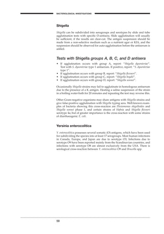 Shigella
Shigella can be subdivided into serogroups and serotypes by slide and tube
agglutination tests with speciﬁc O-antisera. Slide agglutination will usually
be sufﬁcient, if the results are clear-cut. The antigen suspension should be
made from a non-selective medium such as a nutrient agar or KIA, and the
suspension should be observed for auto-agglutination before the antiserum is
added.
Tests with Shigella groups A, B, C, and D antisera
• If agglutination occurs with group A, report: “Shigella dysenteriae”.
Test with S. dysenteriae type 1 antiserum. If positive, report: “S. dysenteriae
type 1”.
• If agglutination occurs with group B, report: “Shigella ﬂexneri”.
• If agglutination occurs with group C, report: “Shigella boydii”.
• If agglutination occurs with group D, report: “Shigella sonnei”.
Occasionally Shigella strains may fail to agglutinate in homologous antiserum
due to the presence of a K antigen. Heating a saline suspension of the strain
in a boiling water-bath for 20 minutes and repeating the test may reverse this.
Other Gram-negative organisms may share antigens with Shigella strains and
give false-positive agglutination with Shigella typing sera. Well-known exam-
ples of bacteria showing this cross-reaction are Plesiomonas shigelloides and
Shigella sonnei phase 1, and certain strains of Hafnia and Shigella ﬂexneri
serotype 4a; but of greater importance is the cross-reaction with some strains
of diarrhoeagenic E. coli.
Yersinia enterocolitica
Y. enterocolitica possesses several somatic (O) antigens, which have been used
for subdividing the species into at least 17 serogroups. Most human infections
in Canada, Europe, and Japan are due to serotype O3; Infections due to
serotype O9 have been reported mainly from the Scandinavian countries, and
infections with serotype O8 are almost exclusively from the USA. There is
serological cross-reaction between Y. enterocolitica O9 and Brucella spp.
59
BACTERIOLOGICAL INVESTIGATIONS
A
BLM1 1/17/04 2:01 PM Page 59
 