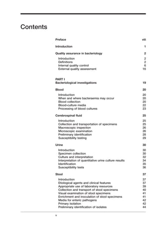 Contents
Preface viii
Introduction 1
Quality assurance in bacteriology 2
Introduction 2
Deﬁnitions 2
Internal quality control 6
External quality assessment 16
PART I
Bacteriological investigations 19
Blood 20
Introduction 20
When and where bacteraemia may occur 20
Blood collection 20
Blood-culture media 22
Processing of blood cultures 23
Cerebrospinal ﬂuid 25
Introduction 25
Collection and transportation of specimens 25
Macroscopic inspection 26
Microscopic examination 26
Preliminary identiﬁcation 28
Susceptibility testing 29
Urine 30
Introduction 30
Specimen collection 30
Culture and interpretation 32
Interpretation of quantitative urine culture results 34
Identiﬁcation 35
Susceptibility tests 36
Stool 37
Introduction 37
Etiological agents and clinical features 37
Appropriate use of laboratory resources 39
Collection and transport of stool specimens 40
Visual examination of stool specimens 41
Enrichment and inoculation of stool specimens 41
Media for enteric pathogens 42
Primary isolation 42
Preliminary identiﬁcation of isolates 44
v
A
 