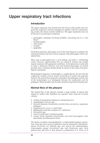 Upper respiratory tract infections
Introduction
The upper respiratory tract extends from the larynx to the nostrils and com-
prises the oropharynx and the nasopharynx together with the communicat-
ing cavities, the sinuses and the middle ear. The upper respiratory tract can
be the site of several types of infection:
— pharyngitis, sometimes involving tonsillitis, and giving rise to a “sore
throat”
— nasopharyngitis
— otitis media
— sinusitis
— epiglottitis.
Of all those infections, pharyngitis is by far the most frequent; in addition, the
untreated infection may have serious sequelae. Only pharyngitis will be con-
sidered here.
Most cases of pharyngitis have a viral etiology and follow a self-limiting
course. However, approximately 20% are caused by bacteria and usually
require treatment with appropriate antibiotics. As the physician is rarely able
to make a distinction between viral and bacterial pharyngitis on clinical
grounds alone, treatment should ideally be based on the result of bacterio-
logical examination.
Bacteriological diagnosis of pharyngitis is complicated by the fact that the
oropharynx contains a heavy, mixed, normal ﬂora of aerobic and anaerobic
bacteria. The normal ﬂora generally outnumbers the pathogens and the role
of the bacteriologist is to distinguish between the commensals and the
pathogens. Where possible only the latter should be reported to the physician.
Normal ﬂora of the pharynx
The normal ﬂora of the pharynx includes a large number of species that
should be neither fully identiﬁed nor reported when observed in throat
cultures:
• viridans (a-haemolytic) streptococci and pneumococci
• nonpathogenic Neisseria spp.
• Moraxella (formerly Branhamella) catarrhalis (this can also be a respiratory
pathogen)
• staphylococci (S. aureus, S. epidermidis)
• diphtheroids (with the exception of C. diphtheriae)
• Haemophilus spp.
• yeasts (Candida spp.) in limited quantity
• various strictly anaerobic Gram-positive cocci and Gram-negative rods,
spirochaetes and ﬁlamentous forms.
The throats of elderly, immunodeﬁcient, or malnourished patients, particu-
larly when they have received antibiotics, may be colonized by Enterobacte-
riaceae (Escherichia coli, Klebsiella spp., etc.) and by the nonfermentative
Gram-negative groups (Acinetobacter spp. and Pseudomonas spp.). Such
patients may also have in their pharynx a proliferation of S. aureus or of
60
BLM1 1/17/04 2:01 PM Page 60
 