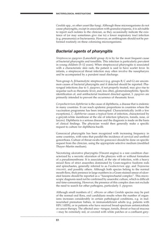 Candida spp., or other yeast-like fungi. Although these microorganisms do not
cause pharyngitis, except in association with granulocytopenia, it is advisable
to report such isolates to the clinician, as they occasionally indicate the exis-
tence of (or may sometimes give rise to) a lower respiratory tract infection
(e.g. pneumonia) or bacteraemia. However, an antibiogram should not be per-
formed routinely on these colonizing microorganisms.
Bacterial agents of pharyngitis
Streptococcus pyogenes (Lanceﬁeld group A) is by far the most frequent cause
of bacterial pharyngitis and tonsillitis. This infection is particularly prevalent
in young children (5–12 years). When streptococcal pharyngitis is associated
with a characteristic skin rash, the patient is said to have scarlet fever. In
infants, a streptococcal throat infection may often involve the nasopharynx
and be accompanied by a purulent nasal discharge.
Non-group-A, b-haemolytic streptococci (e.g. groups B, C and G) are uncom-
mon causes of bacterial pharyngitis and if detected should be reported. Pha-
ryngeal infections due to S. pyogenes, if not properly treated, may give rise to
sequelae such as rheumatic fever, and, less often, glomerulonephritis. Speciﬁc
identiﬁcation of, and antibacterial treatment directed against, S. pyogenes are
primarily intended to prevent the occurrence of rheumatic fever.
Corynebacterium diphtheriae is the cause of diphtheria, a disease that is endemic
in many countries. It can reach epidemic proportions in countries where the
vaccination programme has been interrupted. Characteristically (with a few
exceptions), C. diphtheriae causes a typical form of infection, characterized by
a greyish-white membrane at the site of infection (pharynx, tonsils, nose, or
larynx). Diphtheria is a serious disease and the diagnosis is made on the basis
of clinical ﬁndings. The physician would then generally make a speciﬁc
request to culture for diphtheria bacilli.
Gonococcal pharyngitis has been recognized with increasing frequency in
some countries, with rates that parallel the incidence of cervical and urethral
gonorrhoea. Culture of throat swabs for gonococci should be done on speciﬁc
request from the clinician, using the appropriate selective medium (modiﬁed
Thayer–Martin medium).
Necrotizing ulcerative pharyngitis (Vincent angina) is a rare condition char-
acterized by a necrotic ulceration of the pharynx with or without formation
of a pseudomembrane. It is associated, at the site of infection, with a heavy
mixed ﬂora of strict anaerobes dominated by Gram-negative fusiform rods
and spirochaetes, generally referred to as Fusobacterium spp. and Treponema
vincentii, and possibly others. Although both species belong to the normal
mouth ﬂora, their presence in large numbers in a Gram-stained smear of ulcer-
ated lesions should be reported as a “fusospirochaetal complex”. This micro-
scopic diagnosis need not be conﬁrmed by anaerobic culture, which is difﬁcult
and time-consuming. However, the presence of this complex does not exclude
the need to search for other pathogens, particularly S. pyogenes.
Although small numbers of C. albicans or other Candida species may be part
of the normal oral ﬂora, oral candidiasis results when the number of organ-
isms increases considerably in certain pathological conditions, e.g. in mal-
nourished premature babies, in immunodeﬁcient adults (e.g. patients with
HIV/AIDS), or in patients who have received broad-spectrum antimicrobials
or cancer therapy. The affected area—tongue, tonsils, throat or buccal mucosa
—may be extremely red, or covered with white patches or a conﬂuent grey-
61
A
BACTERIOLOGICAL INVESTIGATIONS
BLM1 1/17/04 2:01 PM Page 61
 