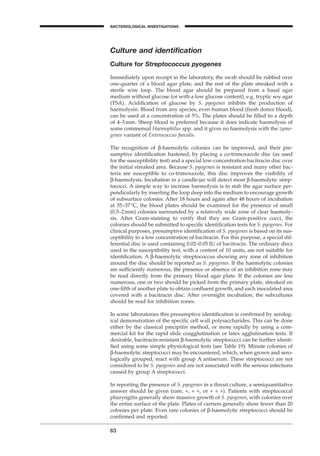 63
BACTERIOLOGICAL INVESTIGATIONS
A
Culture and identiﬁcation
Culture for Streptococcus pyogenes
Immediately upon receipt in the laboratory, the swab should be rubbed over
one-quarter of a blood agar plate, and the rest of the plate streaked with a
sterile wire loop. The blood agar should be prepared from a basal agar
medium without glucose (or with a low glucose content), e.g. tryptic soy agar
(TSA). Acidiﬁcation of glucose by S. pyogenes inhibits the production of
haemolysin. Blood from any species, even human blood (fresh donor blood),
can be used at a concentration of 5%. The plates should be ﬁlled to a depth
of 4–5mm. Sheep blood is preferred because it does indicate haemolysis of
some commensal Haemophilus spp. and it gives no haemolysis with the zymo-
genes variant of Enterococcus faecalis.
The recognition of b-haemolytic colonies can be improved, and their pre-
sumptive identiﬁcation hastened, by placing a co-trimoxazole disc (as used
for the susceptibility test) and a special low-concentration bacitracin disc over
the initial streaked area. Because S. pyogenes is resistant and many other bac-
teria are susceptible to co-trimoxazole, this disc improves the visibility of
b-haemolysis. Incubation in a candle-jar will detect most b-haemolytic strep-
tococci. A simple way to increase haemolysis is to stab the agar surface per-
pendicularly by inserting the loop deep into the medium to encourage growth
of subsurface colonies. After 18 hours and again after 48 hours of incubation
at 35–37∞C, the blood plates should be examined for the presence of small
(0.5–2mm) colonies surrounded by a relatively wide zone of clear haemoly-
sis. After Gram-staining to verify that they are Gram-positive cocci, the
colonies should be submitted to speciﬁc identiﬁcation tests for S. pyogenes. For
clinical purposes, presumptive identiﬁcation of S. pyogenes is based on its sus-
ceptibility to a low concentration of bacitracin. For this purpose, a special dif-
ferential disc is used containing 0.02–0.05 IU of bacitracin. The ordinary discs
used in the susceptibility test, with a content of 10 units, are not suitable for
identiﬁcation. A b-haemolytic streptococcus showing any zone of inhibition
around the disc should be reported as S. pyogenes. If the haemolytic colonies
are sufﬁciently numerous, the presence or absence of an inhibition zone may
be read directly from the primary blood agar plate. If the colonies are less
numerous, one or two should be picked from the primary plate, streaked on
one-ﬁfth of another plate to obtain conﬂuent growth, and each inoculated area
covered with a bacitracin disc. After overnight incubation, the subcultures
should be read for inhibition zones.
In some laboratories this presumptive identiﬁcation is conﬁrmed by serolog-
ical demonstration of the speciﬁc cell wall polysaccharides. This can be done
either by the classical precipitin method, or more rapidly by using a com-
mercial kit for the rapid slide coagglutination or latex agglutination tests. If
desirable, bacitracin-resistant b-haemolytic streptococci can be further identi-
ﬁed using some simple physiological tests (see Table 19). Minute colonies of
b-haemolytic streptococci may be encountered, which, when grown and sero-
logically grouped, react with group A antiserum. These streptococci are not
considered to be S. pyogenes and are not associated with the serious infections
caused by group A streptococci.
In reporting the presence of S. pyogenes in a throat culture, a semiquantitative
answer should be given (rare, +, + +, or + + +). Patients with streptococcal
pharyngitis generally show massive growth of S. pyogenes, with colonies over
the entire surface of the plate. Plates of carriers generally show fewer than 20
colonies per plate. Even rare colonies of b-haemolytic streptococci should be
conﬁrmed and reported.
BLM1 1/17/04 2:01 PM Page 63
 