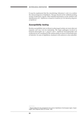 65
BACTERIOLOGICAL INVESTIGATIONS
A
It must be emphasized that the microbiology laboratory’s role is to conﬁrm
the clinical diagnosis of diphtheria. Therapy should not be withheld pending
receipt of laboratory reports. More detailed information on the isolation and
identiﬁcation of C. diphtheriae is found in Guidelines for the laboratory diagnosis
of diphtheria.1
Susceptibility testing
Routine susceptibility tests on throat or pharyngeal isolates are most often not
required, and may even be misleading. The major pathogens involved in
bacterial pharyngitis are S. pyogenes and C. diphtheriae benzylpenicillin and
erythromycin are considered as the antimicrobials of choice to treat both types
of infection. In cases of diphtheria, treatment with antitoxin is also indicated.
1
Begg N. Manual for the management and control of diphtheria in the European region. Copen-
hagen, WHO Regional Ofﬁce for Europe, 1994.
BLM1 1/17/04 2:01 PM Page 65
 